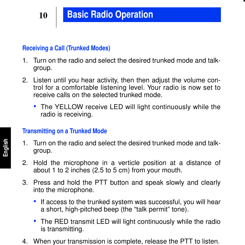 10EnglishBasic Radio OperationReceiving a Call (Trunked Modes)1. Turn on the radio and select the desired trunked mode and talk-group.2. Listen until you hear activity, then then adjust the volume con-trol for a comfortable listening level. Your radio is now set toreceive calls on the selected trunked mode.•The YELLOW receive LED will light continuously while theradio is receiving.Transmitting on a Trunked Mode1. Turn on the radio and select the desired trunked mode and talk-group.2. Hold the microphone in a verticle position at a distance ofabout 1 to 2 inches (2.5 to 5 cm) from your mouth.3. Press and hold the PTT button and speak slowly and clearlyinto the microphone.•If access to the trunked system was successful, you will heara short, high-pitched beep (the “talk permit” tone).•The RED transmit LED will light continuously while the radiois transmitting.4. When your transmission is complete, release the PTT to listen.