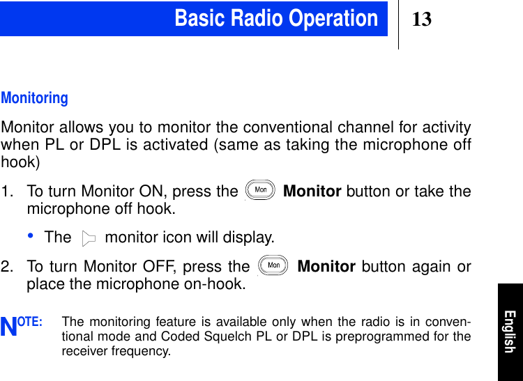 13EnglishMonitoringMonitor allows you to monitor the conventional channel for activitywhen PL or DPL is activated (same as taking the microphone offhook)1. To turn Monitor ON, press the Monitor button or take themicrophone off hook.•The  monitor icon will display.2. To turn Monitor OFF, press the Monitor button again orplace the microphone on-hook.OTE:The monitoring feature is available only when the radio is in conven-tional mode and Coded Squelch PL or DPL is preprogrammed for thereceiver frequency.NBasic Radio Operation