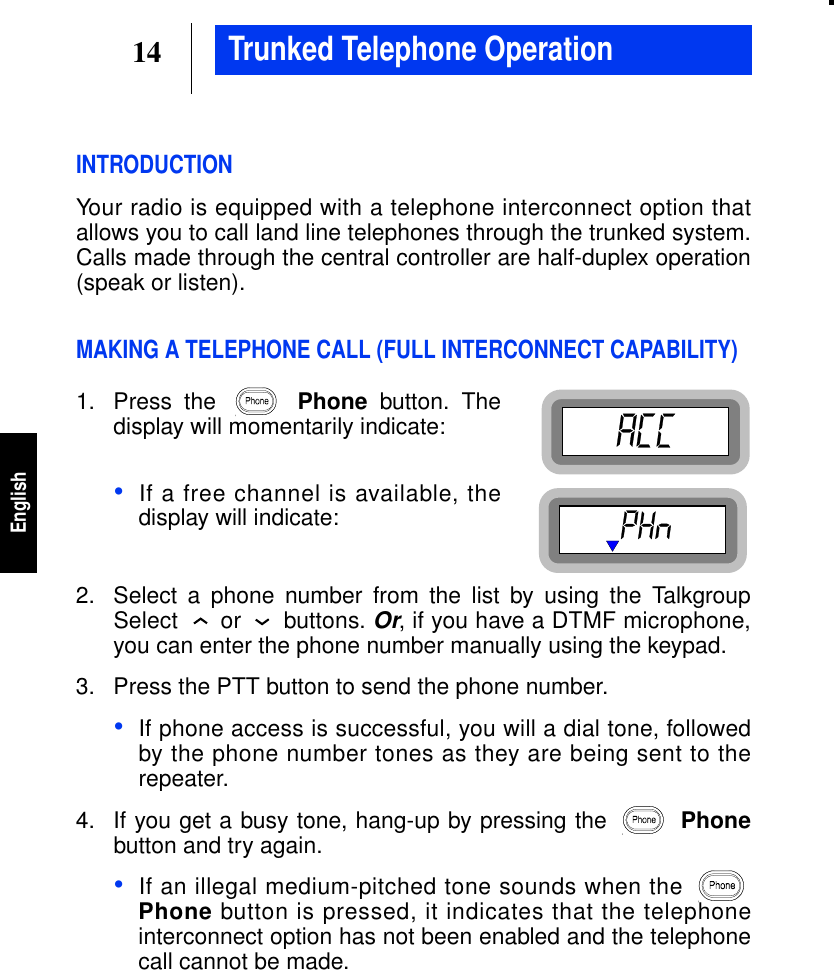14EnglishTrunked Telephone OperationINTRODUCTIONYour radio is equipped with a telephone interconnect option thatallows you to call land line telephones through the trunked system.Calls made through the central controller are half-duplex operation(speak or listen).MAKING A TELEPHONE CALL (FULL INTERCONNECT CAPABILITY)1. Press the Phone button. Thedisplay will momentarily indicate:•If a free channel is available, thedisplay will indicate:2. Select a phone number from the list by using the TalkgroupSelect or buttons.Or, if you have a DTMF microphone,you can enter the phone number manually using the keypad.3. Press the PTT button to send the phone number.•If phone access is successful, you will a dial tone, followedby the phone number tones as they are being sent to therepeater.4. If you get a busy tone, hang-up by pressing the Phonebutton and try again.•If an illegal medium-pitched tone sounds when thePhone button is pressed, it indicates that the telephoneinterconnect option has not been enabled and the telephonecall cannot be made.