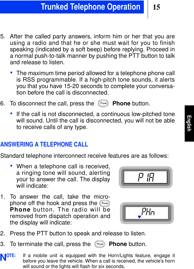 15English5. After the called party answers, inform him or her that you areusing a radio and that he or she must wait for you to finishspeaking (indicated by a soft beep) before replying. Proceed ina normal push-to-talk manner by pushing the PTT button to talkand release to listen.•The maximum time period allowed for a telephone phone callis RSS programmable. If a high-pitch tone sounds, it alertsyou that you have 15-20 seconds to complete your conversa-tion before the call is disconnected.6. To disconnect the call, press the Phone button.•If the call is not disconnected, a continuous low-pitched tonewill sound. Until the call is disconnected, you will not be ableto receive calls of any type.ANSWERING A TELEPHONE CALLStandard telephone interconnect receive features are as follows:•When a telephone call is received,a ringing tone will sound, alertingyour to answer the call. The displaywill indicate:1. To answer the call, take the micro-phone off the hook and press thePhone button. The radio will beremoved from dispatch operation andthe display will indicate:2. Press the PTT button to speak and release to listen.3. To terminate the call, press the Phone button.OTE:If a mobile unit is equipped with the Horn/Lights feature, engage itbefore you leave the vehicle. When a call is received, the vehicle’s hornwill sound or the lights will ﬂash for six seconds.NTrunked Telephone Operation