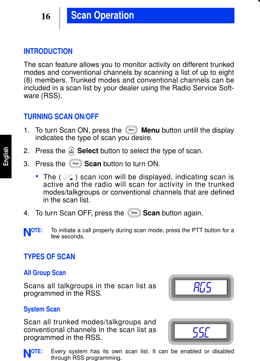 16EnglishScan OperationINTRODUCTIONThe scan feature allows you to monitor activity on different trunkedmodes and conventional channels by scanning a list of up to eight(8) members. Trunked modes and conventional channels can beincluded in a scan list by your dealer using the Radio Service Soft-ware (RSS).TURNING SCAN ON/OFF1. To turn Scan ON, press the Menu button untill the displayindicates the type of scan you desire.2. Press the Select button to select the type of scan.3. Press the Scan button to turn ON.•The ( ) scan icon will be displayed, indicating scan isactive and the radio will scan for activity in the trunkedmodes/talkgroups or conventional channels that are definedin the scan list.4. To turn Scan OFF, press the Scan button again.OTE:To initiate a call properly during scan mode, press the PTT button for afew seconds.TYPES OF SCANAll Group ScanScans all talkgroups in the scan list asprogrammed in the RSS.System ScanScan all trunked modes/talkgroups andconventional channels in the scan list asprogrammed in the RSS.OTE:Every system has its own scan list. It can be enabled or disabledthrough RSS programming.SelNN