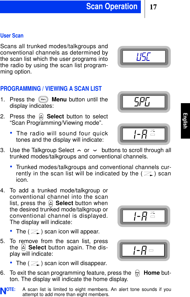 17EnglishUser ScanScans all trunked modes/talkgroups andconventional channels as determined bythe scan list which the user programs intothe radio by using the scan list program-ming option.PROGRAMMING / VIEWING A SCAN LIST1. Press the Menu button until thedisplay indicates:2. Press the Select button to select“Scan Programming/Viewing mode”.•The radio will sound four quicktones and the display will indicate:3. Use the Talkgroup Select or buttons to scroll through alltrunked modes/talkgroups and conventional channels.•Trunked modes/talkgroups and conventional channels cur-rently in the scan list will be indicated by the ( ) scanicon.4. To add a trunked mode/talkgroup orconventional channel into the scanlist, press the Select button whenthe desired trunked mode/talkgroup orconventional channel is displayed.The display will indicate:•The ( ) scan icon will appear.5. To remove from the scan list, pressthe Select button again. The dis-play will indicate:•The ( ) scan icon will disappear.6. To exit the scan programming feature, press the Home but-ton. The display will indicate the home display.OTE:A scan list is limited to eight members. An alert tone sounds if youattempt to add more than eight members.SelSelSelHmNScan Operation
