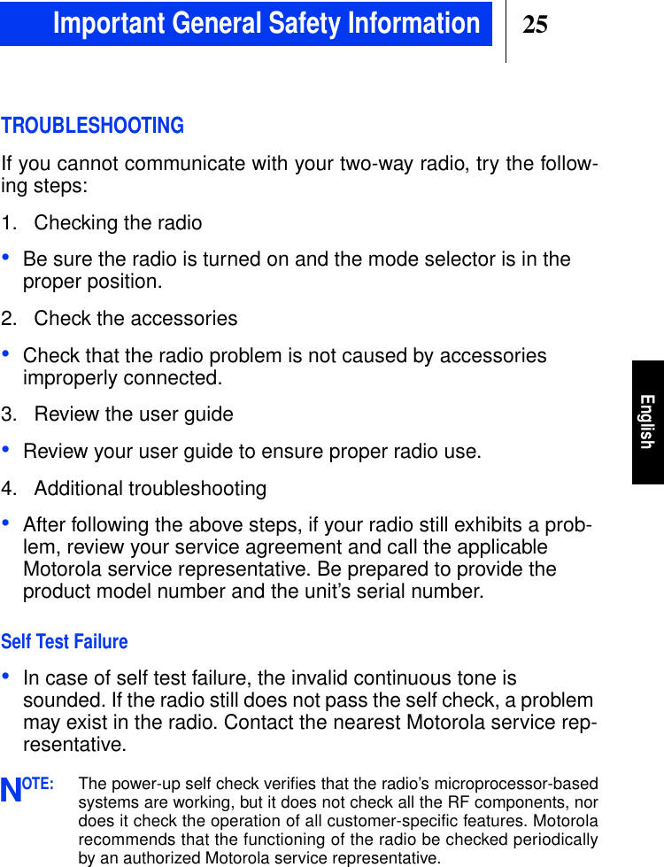 25EnglishImportant General Safety InformationTROUBLESHOOTINGIf you cannot communicate with your two-way radio, try the follow-ing steps:1. Checking the radio•Be sure the radio is turned on and the mode selector is in theproper position.2. Check the accessories•Check that the radio problem is not caused by accessoriesimproperly connected.3. Review the user guide•Review your user guide to ensure proper radio use.4. Additional troubleshooting•After following the above steps, if your radio still exhibits a prob-lem, review your service agreement and call the applicableMotorola service representative. Be prepared to provide theproduct model number and the unit’s serial number.Self Test Failure•In case of self test failure, the invalid continuous tone issounded. If the radio still does not pass the self check, a problemmay exist in the radio. Contact the nearest Motorola service rep-resentative.OTE:The power-up self check veriﬁes that the radio’s microprocessor-basedsystems are working, but it does not check all the RF components, nordoes it check the operation of all customer-specific features. Motorolarecommends that the functioning of the radio be checked periodicallyby an authorized Motorola service representative.N