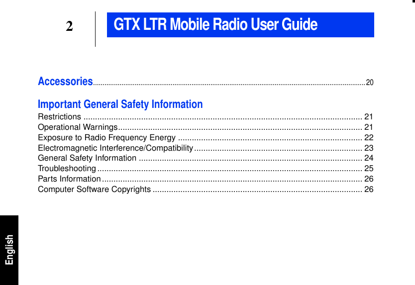2EnglishAccessories................................................................................................................................................20Important General Safety InformationRestrictions ......................................................................................................................... 21Operational Warnings.......................................................................................................... 21Exposure to Radio Frequency Energy ................................................................................ 22Electromagnetic Interference/Compatibility......................................................................... 23General Safety Information ................................................................................................. 24Troubleshooting................................................................................................................... 25Parts Information................................................................................................................. 26Computer Software Copyrights ........................................................................................... 26GTX LTR Mobile Radio User Guide