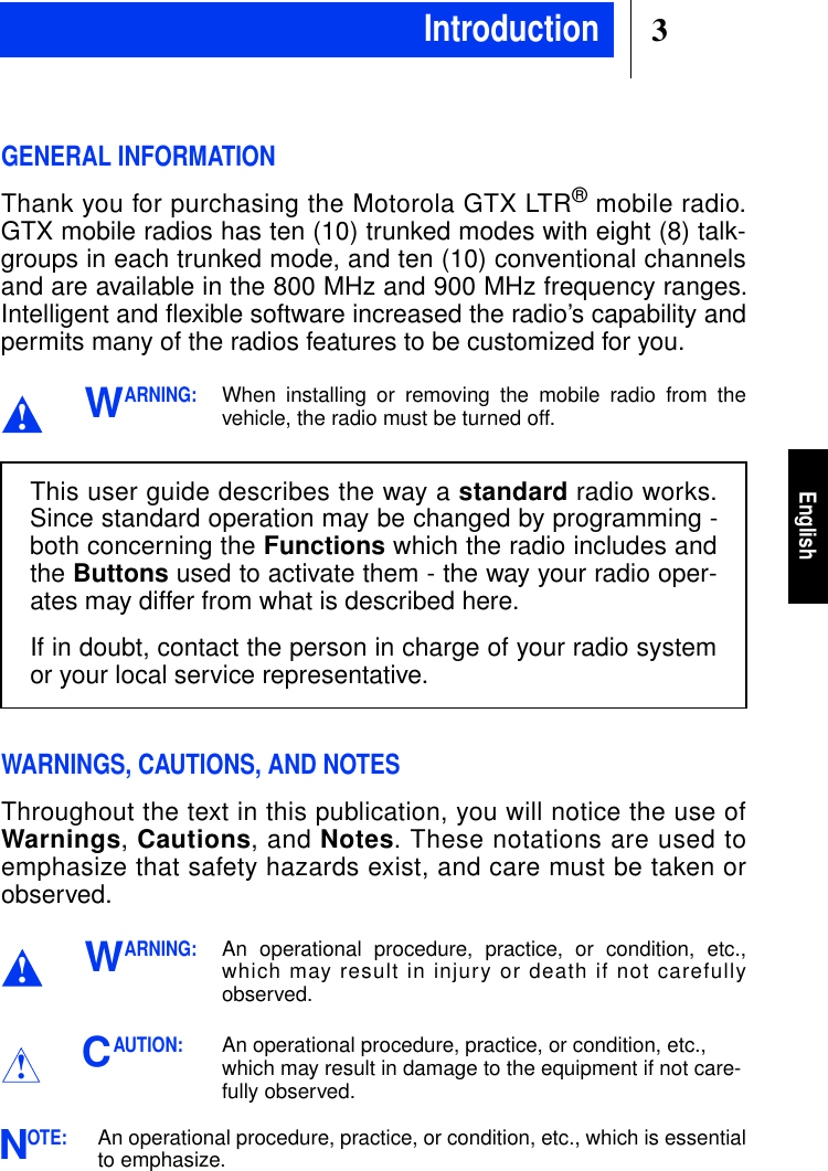 3EnglishGENERAL INFORMATIONThank you for purchasing the Motorola GTX LTR®mobile radio.GTX mobile radios has ten (10) trunked modes with eight (8) talk-groups in each trunked mode, and ten (10) conventional channelsand are available in the 800 MHz and 900 MHz frequency ranges.Intelligent and ﬂexible software increased the radio’s capability andpermits many of the radios features to be customized for you.ARNING:When installing or removing the mobile radio from thevehicle, the radio must be turned off.WARNINGS, CAUTIONS, AND NOTESThroughout the text in this publication, you will notice the use ofWarnings,Cautions,andNotes. These notations are used toemphasize that safety hazards exist, and care must be taken orobserved.ARNING:An operational procedure, practice, or condition, etc.,which may result in injury or death if not carefullyobserved.AUTION:An operational procedure, practice, or condition, etc.,which may result in damage to the equipment if not care-fully observed.OTE:An operational procedure, practice, or condition, etc., which is essentialto emphasize.!WThis user guide describes the way a standard radio works.Since standard operation may be changed by programming -both concerning the Functions which the radio includes andthe Buttons used to activate them - the way your radio oper-ates may differ from what is described here.If in doubt, contact the person in charge of your radio systemor your local service representative.!W!CNIntroduction