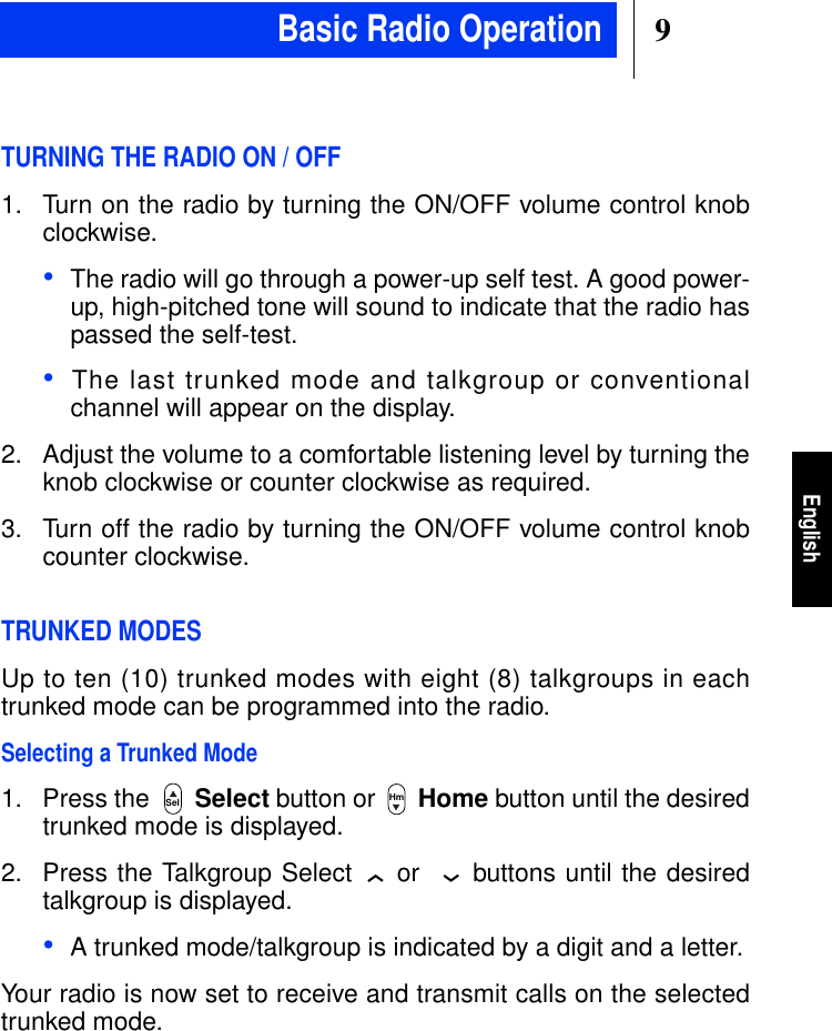 9EnglishTURNING THE RADIO ON / OFF1. Turn on the radio by turning the ON/OFF volume control knobclockwise.•The radio will go through a power-up self test. A good power-up, high-pitched tone will sound to indicate that the radio haspassed the self-test.•The last trunked mode and talkgroup or conventionalchannel will appear on the display.2. Adjust the volume to a comfortable listening level by turning theknob clockwise or counter clockwise as required.3. Turn off the radio by turning the ON/OFF volume control knobcounter clockwise.TRUNKED MODESUp to ten (10) trunked modes with eight (8) talkgroups in eachtrunked mode can be programmed into the radio.Selecting a Trunked Mode1. Press the Select button or Home button until the desiredtrunked mode is displayed.2. Press the Talkgroup Select or buttons until the desiredtalkgroup is displayed.•A trunked mode/talkgroup is indicated by a digit and a letter.Your radio is now set to receive and transmit calls on the selectedtrunked mode.Sel HmBasic Radio Operation