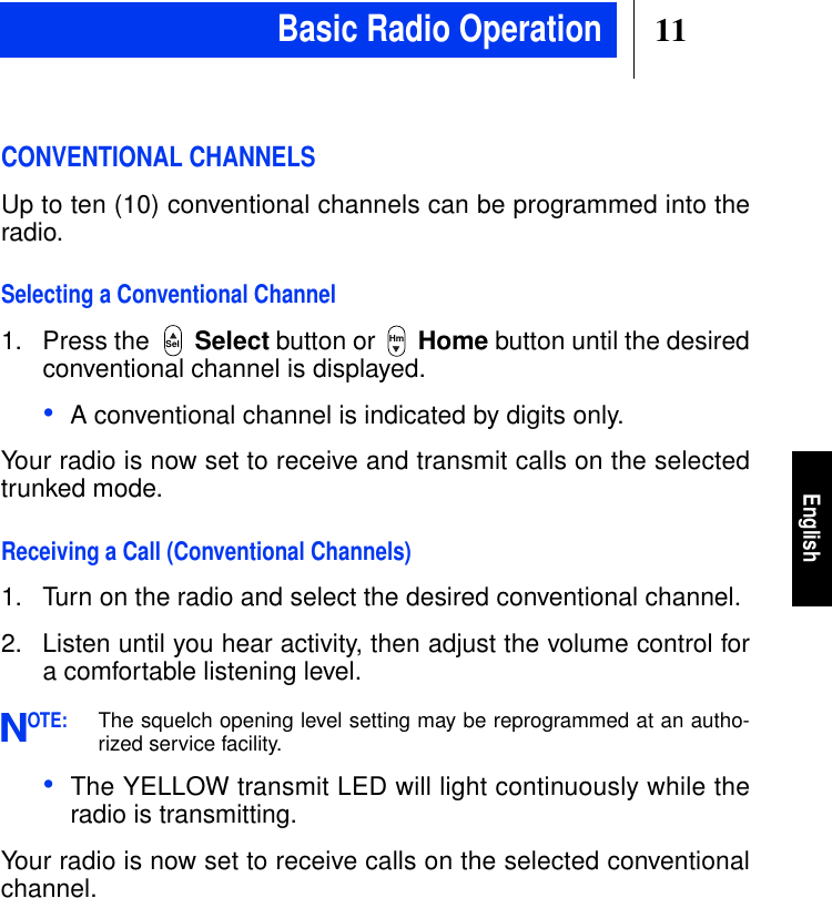 11EnglishCONVENTIONAL CHANNELSUp to ten (10) conventional channels can be programmed into theradio.Selecting a Conventional Channel1. Press the Select button or Home button until the desiredconventional channel is displayed.•A conventional channel is indicated by digits only.Your radio is now set to receive and transmit calls on the selectedtrunked mode.Receiving a Call (Conventional Channels)1. Turn on the radio and select the desired conventional channel.2. Listen until you hear activity, then adjust the volume control fora comfortable listening level.OTE:The squelch opening level setting may be reprogrammed at an autho-rized service facility.•The YELLOW transmit LED will light continuously while theradio is transmitting.Your radio is now set to receive calls on the selected conventionalchannel.Sel HmNBasic Radio Operation