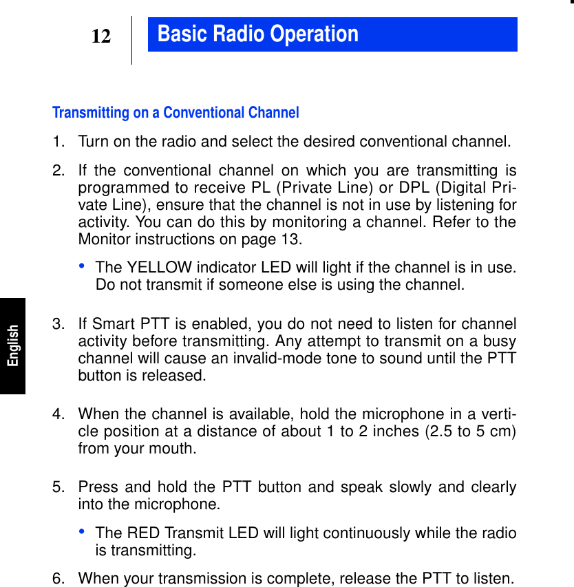 12EnglishBasic Radio OperationTransmitting on a Conventional Channel1. Turn on the radio and select the desired conventional channel.2. If the conventional channel on which you are transmitting isprogrammed to receive PL (Private Line) or DPL (Digital Pri-vate Line), ensure that the channel is not in use by listening foractivity. You can do this by monitoring a channel. Refer to theMonitor instructions on page 13.•The YELLOW indicator LED will light if the channel is in use.Do not transmit if someone else is using the channel.3. If Smart PTT is enabled, you do not need to listen for channelactivity before transmitting. Any attempt to transmit on a busychannel will cause an invalid-mode tone to sound until the PTTbutton is released.4. When the channel is available, hold the microphone in a verti-cle position at a distance of about 1 to 2 inches (2.5 to 5 cm)from your mouth.5. Press and hold the PTT button and speak slowly and clearlyinto the microphone.•The RED Transmit LED will light continuously while the radiois transmitting.6. When your transmission is complete, release the PTT to listen.
