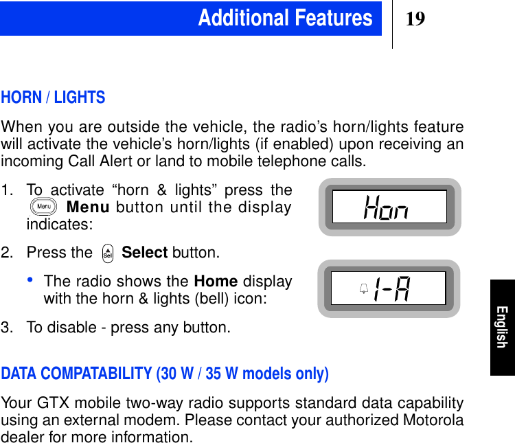 19EnglishHORN / LIGHTSWhen you are outside the vehicle, the radio’s horn/lights featurewill activate the vehicle’s horn/lights (if enabled) upon receiving anincoming Call Alert or land to mobile telephone calls.1. To activate “horn &amp; lights” press theMenu button until the displayindicates:2. Press the Select button.•The radio shows the Home displaywith the horn &amp; lights (bell) icon:3. To disable - press any button.DATA COMPATABILITY (30 W / 35 W models only)Your GTX mobile two-way radio supports standard data capabilityusing an external modem. Please contact your authorized Motoroladealer for more information.SelAdditional Features