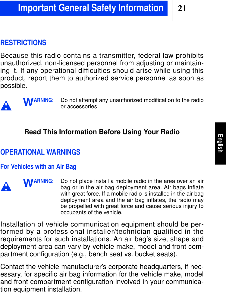 21EnglishRESTRICTIONSBecause this radio contains a transmitter, federal law prohibitsunauthorized, non-licensed personnel from adjusting or maintain-ing it. If any operational difficulties should arise while using thisproduct, report them to authorized service personnel as soon aspossible.ARNING:Do not attempt any unauthorized modiﬁcation to the radioor accessories.Read This Information Before Using Your RadioOPERATIONAL WARNINGSFor Vehicles with an Air BagARNING:Do not place install a mobile radio in the area over an airbag or in the air bag deployment area. Air bags inflatewith great force. If a mobile radio is installed in the air bagdeployment area and the air bag inflates, the radio maybe propelled with great force and cause serious injury tooccupants of the vehicle.Installation of vehicle communication equipment should be per-formed by a professional installer/technician qualified in therequirements for such installations. An air bag’s size, shape anddeployment area can vary by vehicle make, model and front com-partment conﬁguration (e.g., bench seat vs. bucket seats).Contact the vehicle manufacturer’s corporate headquarters, if nec-essary, for specific air bag information for the vehicle make, modeland front compartment configuration involved in your communica-tion equipment installation.!W!WImportant General Safety Information
