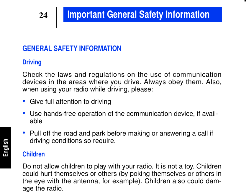 24EnglishImportant General Safety InformationGENERAL SAFETY INFORMATIONDrivingCheck the laws and regulations on the use of communicationdevices in the areas where you drive. Always obey them. Also,when using your radio while driving, please:•Give full attention to driving•Use hands-free operation of the communication device, if avail-able•Pull off the road and park before making or answering a call ifdriving conditions so require.ChildrenDo not allow children to play with your radio. It is not a toy. Childrencould hurt themselves or others (by poking themselves or others inthe eye with the antenna, for example). Children also could dam-age the radio.