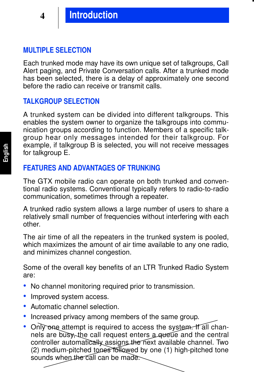 4EnglishMULTIPLE SELECTIONEach trunked mode may have its own unique set of talkgroups, CallAlert paging, and Private Conversation calls. After a trunked modehas been selected, there is a delay of approximately one secondbefore the radio can receive or transmit calls.TALKGROUP SELECTIONA trunked system can be divided into different talkgroups. Thisenables the system owner to organize the talkgroups into commu-nication groups according to function. Members of a specific talk-group hear only messages intended for their talkgroup. Forexample, if talkgroup B is selected, you will not receive messagesfor talkgroup E.FEATURES AND ADVANTAGES OF TRUNKINGThe GTX mobile radio can operate on both trunked and conven-tional radio systems. Conventional typically refers to radio-to-radiocommunication, sometimes through a repeater.A trunked radio system allows a large number of users to share arelatively small number of frequencies without interfering with eachother.The air time of all the repeaters in the trunked system is pooled,which maximizes the amount of air time available to any one radio,and minimizes channel congestion.Some of the overall key benefits of an LTR Trunked Radio Systemare:•No channel monitoring required prior to transmission.•Improved system access.•Automatic channel selection.•Increased privacy among members of the same group.•Only one attempt is required to access the system. If all chan-nels are busy, the call request enters a queue and the centralcontroller automatically assigns the next available channel. Two(2) medium-pitched tones followed by one (1) high-pitched tonesounds when the call can be made.Introduction