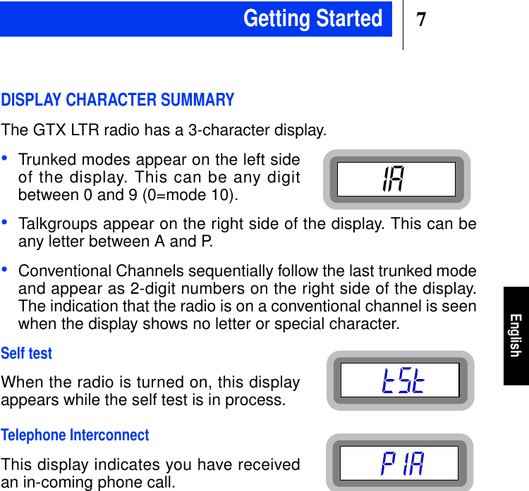 7EnglishDISPLAY CHARACTER SUMMARYThe GTX LTR radio has a 3-character display.•Trunked modes appear on the left sideof the display. This can be any digitbetween 0 and 9 (0=mode 10).•Talkgroups appear on the right side of the display. This can beany letter between A and P.•Conventional Channels sequentially follow the last trunked modeand appear as 2-digit numbers on the right side of the display.The indication that the radio is on a conventional channel is seenwhen the display shows no letter or special character.Self testWhen the radio is turned on, this displayappears while the self test is in process.Telephone InterconnectThis display indicates you have receivedan in-coming phone call.Getting Started