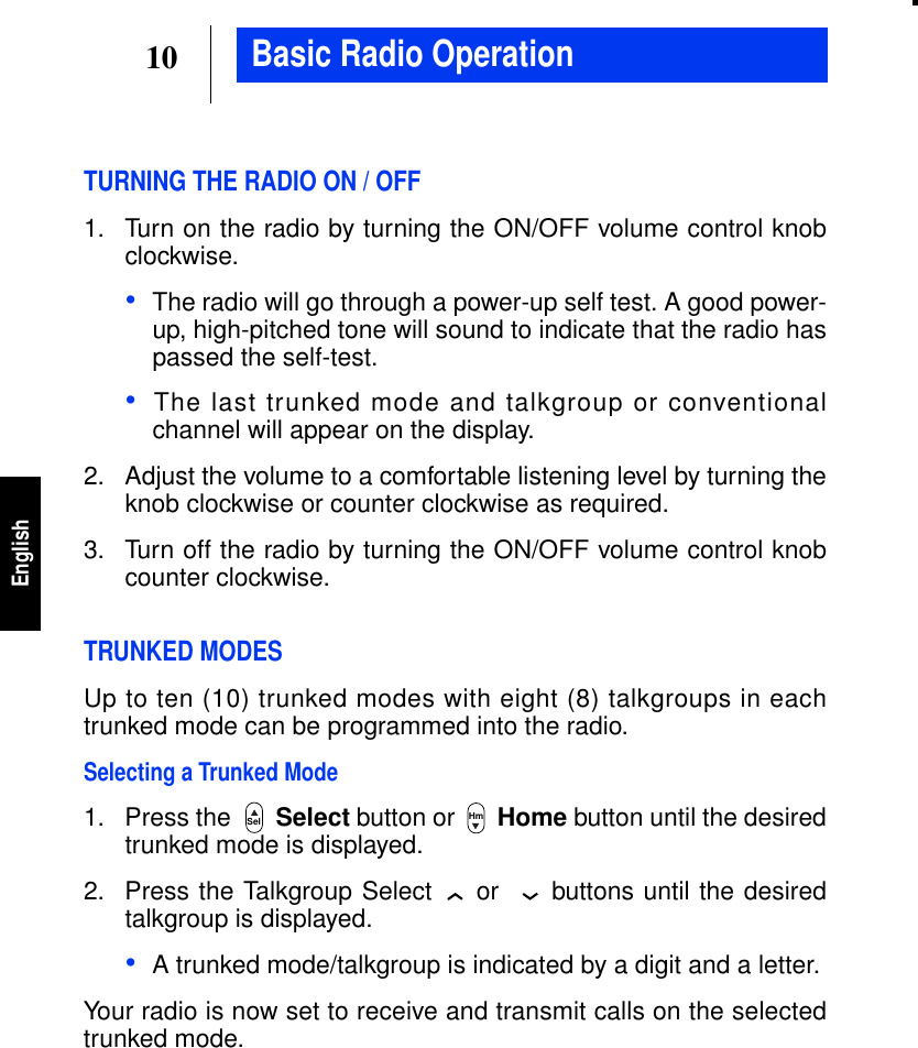 10EnglishBasic Radio OperationTURNING THE RADIO ON / OFF1. Turn on the radio by turning the ON/OFF volume control knobclockwise.•The radio will go through a power-up self test. A good power-up, high-pitched tone will sound to indicate that the radio haspassed the self-test.•The last trunked mode and talkgroup or conventionalchannel will appear on the display.2. Adjust the volume to a comfortable listening level by turning theknob clockwise or counter clockwise as required.3. Turn off the radio by turning the ON/OFF volume control knobcounter clockwise.TRUNKED MODESUp to ten (10) trunked modes with eight (8) talkgroups in eachtrunked mode can be programmed into the radio.Selecting a Trunked Mode1. Press the Select button or Home button until the desiredtrunked mode is displayed.2. Press the Talkgroup Select or buttons until the desiredtalkgroup is displayed.•A trunked mode/talkgroup is indicated by a digit and a letter.Your radio is now set to receive and transmit calls on the selectedtrunked mode.Sel Hm