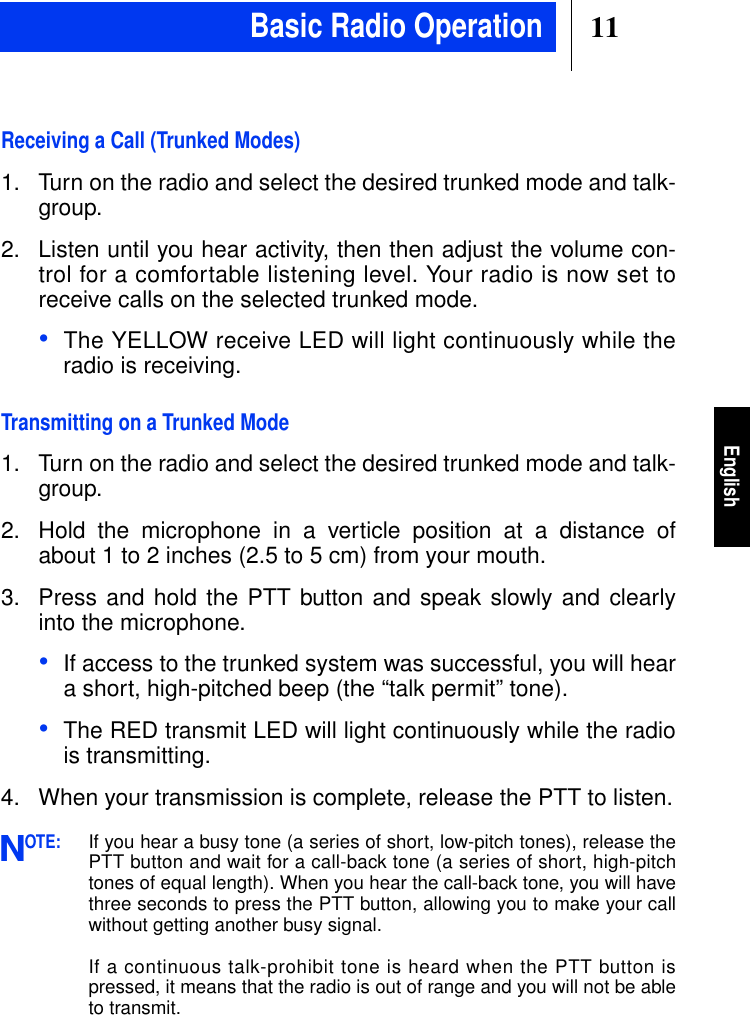 11EnglishReceiving a Call (Trunked Modes)1. Turn on the radio and select the desired trunked mode and talk-group.2. Listen until you hear activity, then then adjust the volume con-trol for a comfortable listening level. Your radio is now set toreceive calls on the selected trunked mode.•The YELLOW receive LED will light continuously while theradio is receiving.Transmitting on a Trunked Mode1. Turn on the radio and select the desired trunked mode and talk-group.2. Hold the microphone in a verticle position at a distance ofabout 1 to 2 inches (2.5 to 5 cm) from your mouth.3. Press and hold the PTT button and speak slowly and clearlyinto the microphone.•If access to the trunked system was successful, you will heara short, high-pitched beep (the “talk permit” tone).•The RED transmit LED will light continuously while the radiois transmitting.4. When your transmission is complete, release the PTT to listen.OTE:If you hear a busy tone (a series of short, low-pitch tones), release thePTT button and wait for a call-back tone (a series of short, high-pitchtones of equal length). When you hear the call-back tone, you will havethree seconds to press the PTT button, allowing you to make your callwithout getting another busy signal.If a continuous talk-prohibit tone is heard when the PTT button ispressed, it means that the radio is out of range and you will not be ableto transmit.NBasic Radio Operation
