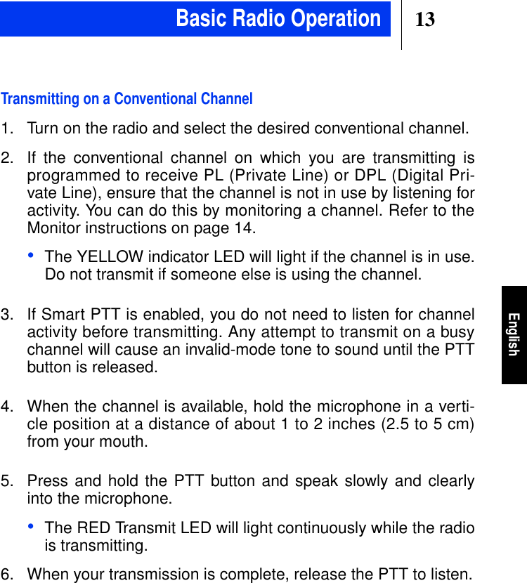 13EnglishTransmitting on a Conventional Channel1. Turn on the radio and select the desired conventional channel.2. If the conventional channel on which you are transmitting isprogrammed to receive PL (Private Line) or DPL (Digital Pri-vate Line), ensure that the channel is not in use by listening foractivity. You can do this by monitoring a channel. Refer to theMonitor instructions on page 14.•The YELLOW indicator LED will light if the channel is in use.Do not transmit if someone else is using the channel.3. If Smart PTT is enabled, you do not need to listen for channelactivity before transmitting. Any attempt to transmit on a busychannel will cause an invalid-mode tone to sound until the PTTbutton is released.4. When the channel is available, hold the microphone in a verti-cle position at a distance of about 1 to 2 inches (2.5 to 5 cm)from your mouth.5. Press and hold the PTT button and speak slowly and clearlyinto the microphone.•The RED Transmit LED will light continuously while the radiois transmitting.6. When your transmission is complete, release the PTT to listen.Basic Radio Operation
