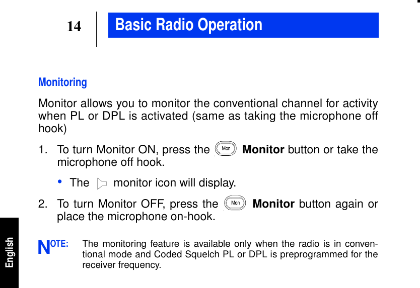 14EnglishBasic Radio OperationMonitoringMonitor allows you to monitor the conventional channel for activitywhen PL or DPL is activated (same as taking the microphone offhook)1. To turn Monitor ON, press the Monitor button or take themicrophone off hook.•The  monitor icon will display.2. To turn Monitor OFF, press the Monitor button again orplace the microphone on-hook.OTE:The monitoring feature is available only when the radio is in conven-tional mode and Coded Squelch PL or DPL is preprogrammed for thereceiver frequency.N