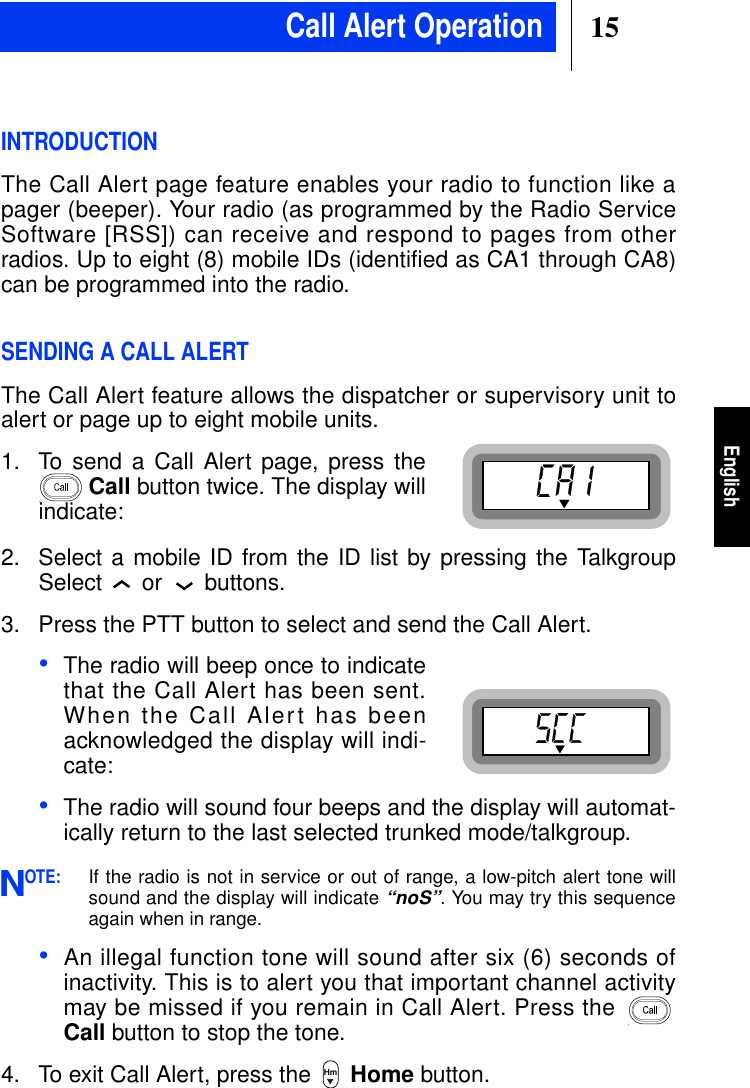 15EnglishINTRODUCTIONThe Call Alert page feature enables your radio to function like apager (beeper). Your radio (as programmed by the Radio ServiceSoftware [RSS]) can receive and respond to pages from otherradios. Up to eight (8) mobile IDs (identified as CA1 through CA8)can be programmed into the radio.SENDING A CALL ALERTThe Call Alert feature allows the dispatcher or supervisory unit toalert or page up to eight mobile units.1. To send a Call Alert page, press theCall button twice. The display willindicate:2. Select a mobile ID from the ID list by pressing the TalkgroupSelect or buttons.3. Press the PTT button to select and send the Call Alert.•The radio will beep once to indicatethat the Call Alert has been sent.When the Call Alert has beenacknowledged the display will indi-cate:•The radio will sound four beeps and the display will automat-ically return to the last selected trunked mode/talkgroup.OTE:If the radio is not in service or out of range, a low-pitch alert tone willsound and the display will indicate“noS”. You may try this sequenceagain when in range.•An illegal function tone will sound after six (6) seconds ofinactivity. This is to alert you that important channel activitymay be missed if you remain in Call Alert. Press theCall button to stop the tone.4. To exit Call Alert, press the Home button.NHmCall Alert Operation
