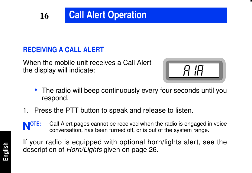 16EnglishCall Alert OperationRECEIVING A CALL ALERTWhen the mobile unit receives a Call Alertthe display will indicate:•The radio will beep continuously every four seconds until yourespond.1. Press the PTT button to speak and release to listen.OTE:Call Alert pages cannot be received when the radio is engaged in voiceconversation, has been turned off, or is out of the system range.If your radio is equipped with optional horn/lights alert, see thedescription ofHorn/Lights given on page 26.N