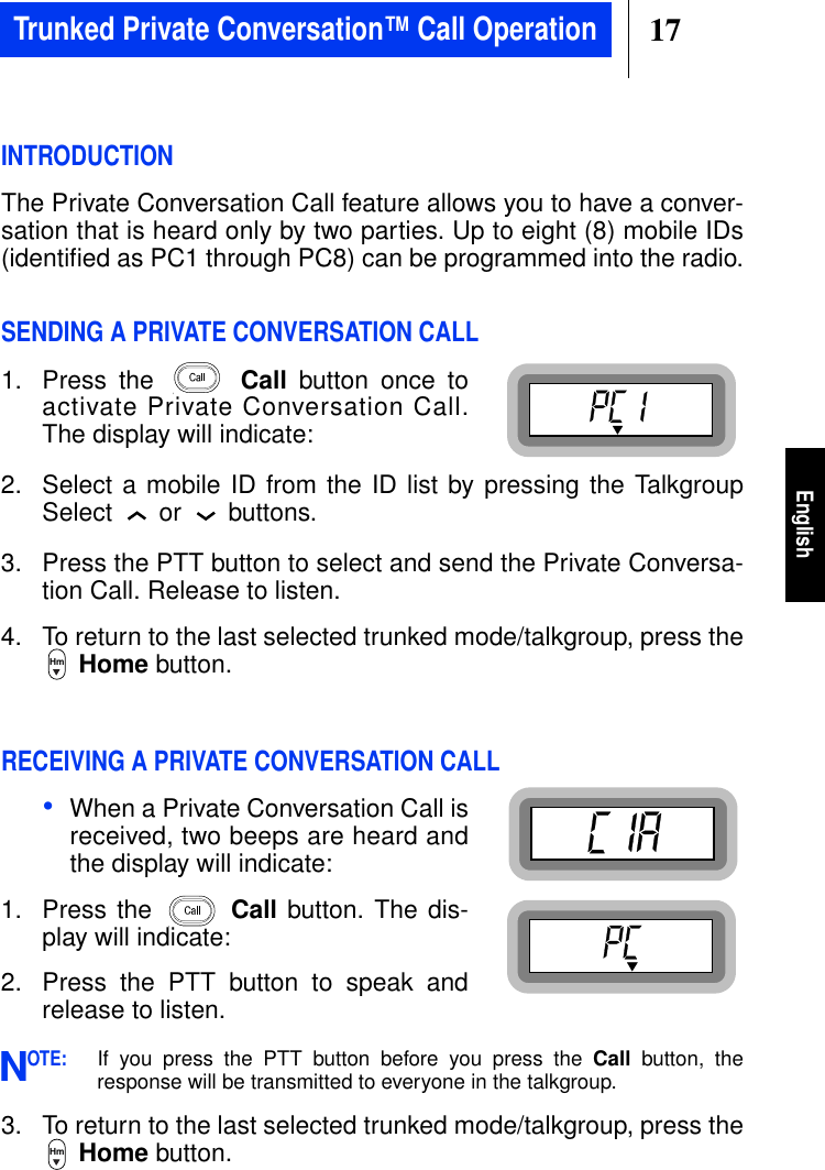 17EnglishINTRODUCTIONThe Private Conversation Call feature allows you to have a conver-sation that is heard only by two parties. Up to eight (8) mobile IDs(identiﬁed as PC1 through PC8) can be programmed into the radio.SENDING A PRIVATE CONVERSATION CALL1. Press the Call button once toactivate Private Conversation Call.The display will indicate:2. Select a mobile ID from the ID list by pressing the TalkgroupSelect or buttons.3. Press the PTT button to select and send the Private Conversa-tion Call. Release to listen.4. To return to the last selected trunked mode/talkgroup, press theHome button.RECEIVING A PRIVATE CONVERSATION CALL•When a Private Conversation Call isreceived, two beeps are heard andthe display will indicate:1. Press the Call button. The dis-play will indicate:2. Press the PTT button to speak andrelease to listen.OTE:If you press the PTT button before you press the Call button, theresponse will be transmitted to everyone in the talkgroup.3. To return to the last selected trunked mode/talkgroup, press theHome button.HmNHmTrunked Private Conversation™ Call Operation