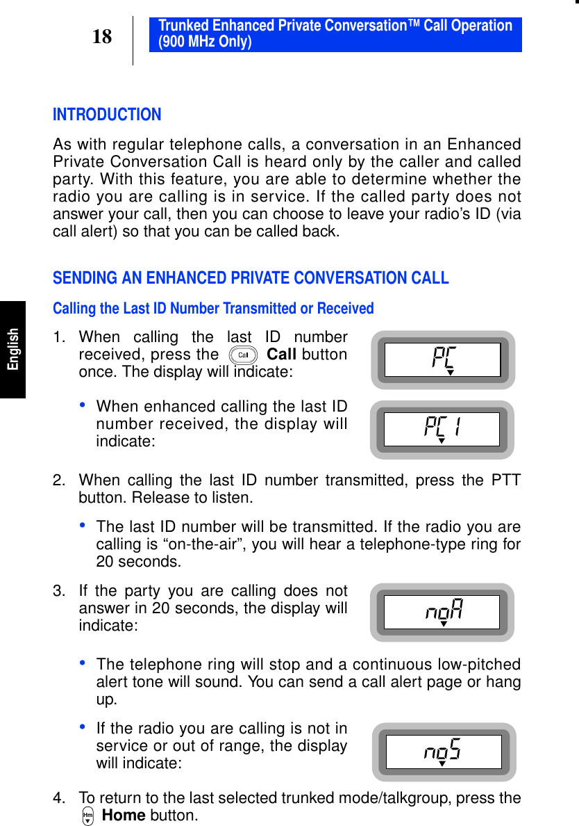 18EnglishTrunked Enhanced Private Conversation™ Call Operation(900 MHz Only)INTRODUCTIONAs with regular telephone calls, a conversation in an EnhancedPrivate Conversation Call is heard only by the caller and calledparty. With this feature, you are able to determine whether theradio you are calling is in service. If the called party does notanswer your call, then you can choose to leave your radio’s ID (viacall alert) so that you can be called back.SENDING AN ENHANCED PRIVATE CONVERSATION CALLCalling the Last ID Number Transmitted or Received1. When calling the last ID numberreceived, press the Call buttononce. The display will indicate:•When enhanced calling the last IDnumber received, the display willindicate:2. When calling the last ID number transmitted, press the PTTbutton. Release to listen.•The last ID number will be transmitted. If the radio you arecalling is “on-the-air”, you will hear a telephone-type ring for20 seconds.3. If the party you are calling does notanswer in 20 seconds, the display willindicate:•The telephone ring will stop and a continuous low-pitchedalert tone will sound. You can send a call alert page or hangup.•If the radio you are calling is not inservice or out of range, the displaywill indicate:4. To return to the last selected trunked mode/talkgroup, press theHome button.Hm