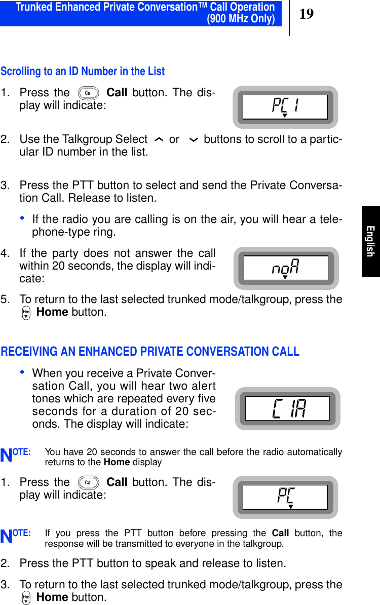 19EnglishScrolling to an ID Number in the List1. Press the Call button. The dis-play will indicate:2. Use the Talkgroup Select or buttons to scroll to a partic-ular ID number in the list.3. Press the PTT button to select and send the Private Conversa-tion Call. Release to listen.•If the radio you are calling is on the air, you will hear a tele-phone-type ring.4. If the party does not answer the callwithin 20 seconds, the display will indi-cate:5. To return to the last selected trunked mode/talkgroup, press theHome button.RECEIVING AN ENHANCED PRIVATE CONVERSATION CALL•When you receive a Private Conver-sation Call, you will hear two alerttones which are repeated every ﬁveseconds for a duration of 20 sec-onds. The display will indicate:OTE:You have 20 seconds to answer the call before the radio automaticallyreturns to the Home display1. Press the Call button. The dis-play will indicate:OTE:If you press the PTT button before pressing the Call button, theresponse will be transmitted to everyone in the talkgroup.2. Press the PTT button to speak and release to listen.3. To return to the last selected trunked mode/talkgroup, press theHome button.HmNNHmTrunked Enhanced Private Conversation™ Call Operation(900 MHz Only)