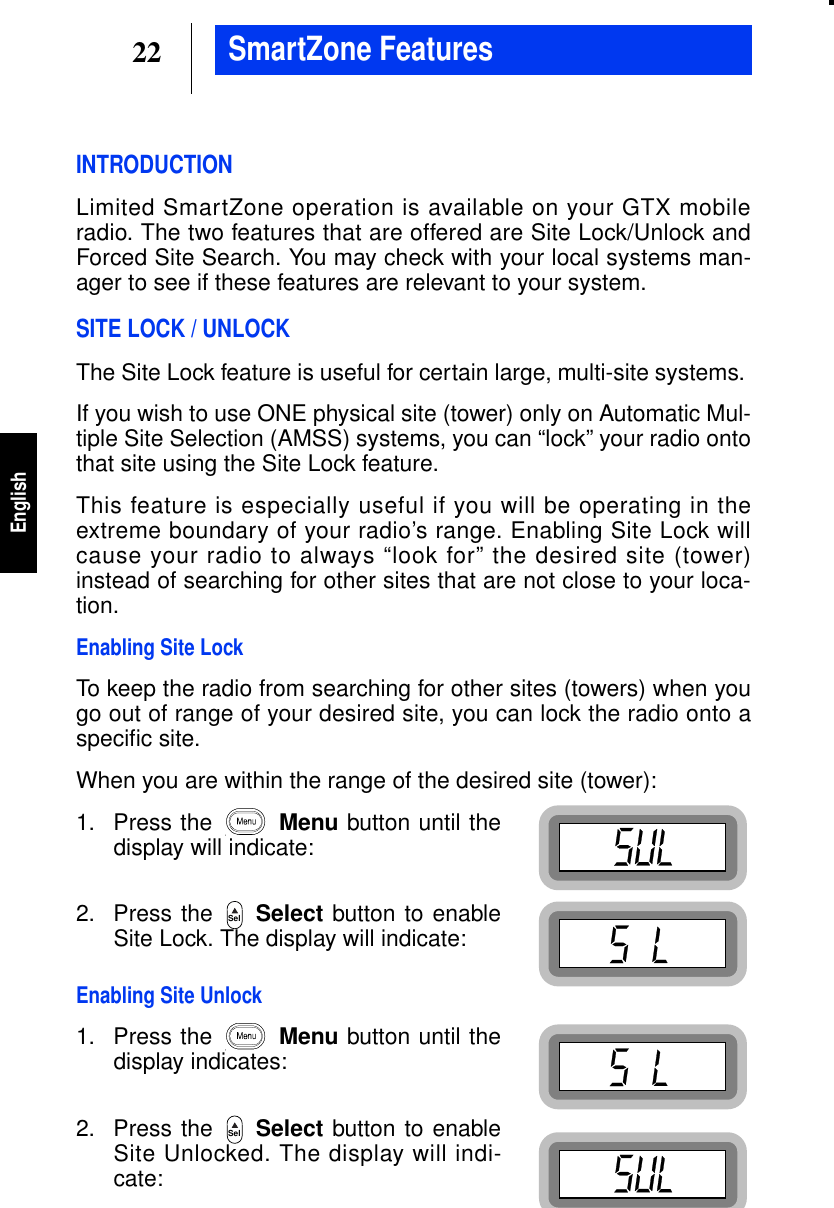22EnglishSmartZone FeaturesINTRODUCTIONLimited SmartZone operation is available on your GTX mobileradio. The two features that are offered are Site Lock/Unlock andForced Site Search. You may check with your local systems man-ager to see if these features are relevant to your system.SITE LOCK / UNLOCKThe Site Lock feature is useful for certain large, multi-site systems.If you wish to use ONE physical site (tower) only on Automatic Mul-tiple Site Selection (AMSS) systems, you can “lock” your radio ontothat site using the Site Lock feature.This feature is especially useful if you will be operating in theextreme boundary of your radio’s range. Enabling Site Lock willcause your radio to always “look for” the desired site (tower)instead of searching for other sites that are not close to your loca-tion.Enabling Site LockTo keep the radio from searching for other sites (towers) when yougo out of range of your desired site, you can lock the radio onto aspeciﬁc site.When you are within the range of the desired site (tower):1. Press the Menu button until thedisplay will indicate:2. Press the Select button to enableSite Lock. The display will indicate:Enabling Site Unlock1. Press the Menu button until thedisplay indicates:2. Press the Select button to enableSite Unlocked. The display will indi-cate:SelSel