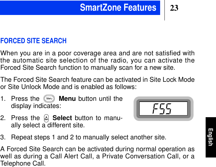 23EnglishFORCED SITE SEARCHWhen you are in a poor coverage area and are not satisfied withthe automatic site selection of the radio, you can activate theForced Site Search function to manually scan for a new site.The Forced Site Search feature can be activated in Site Lock Modeor Site Unlock Mode and is enabled as follows:1. Press the Menu button until thedisplay indicates:2. Press the Select button to manu-ally select a different site.3. Repeat steps 1 and 2 to manually select another site.A Forced Site Search can be activated during normal operation aswell as during a Call Alert Call, a Private Conversation Call, or aTelephone Call.SelSmartZone Features