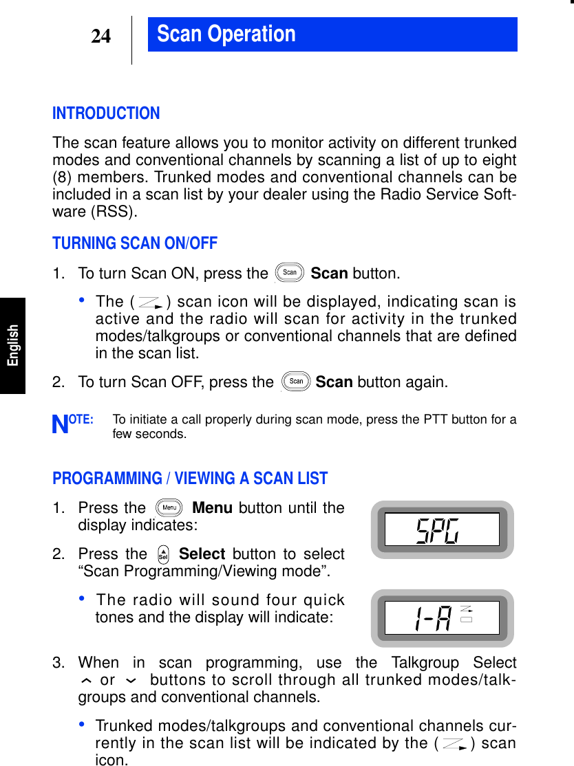 24EnglishScan OperationINTRODUCTIONThe scan feature allows you to monitor activity on different trunkedmodes and conventional channels by scanning a list of up to eight(8) members. Trunked modes and conventional channels can beincluded in a scan list by your dealer using the Radio Service Soft-ware (RSS).TURNING SCAN ON/OFF1. To turn Scan ON, press the Scan button.•The ( ) scan icon will be displayed, indicating scan isactive and the radio will scan for activity in the trunkedmodes/talkgroups or conventional channels that are definedin the scan list.2. To turn Scan OFF, press the Scan button again.OTE:To initiate a call properly during scan mode, press the PTT button for afew seconds.PROGRAMMING / VIEWING A SCAN LIST1. Press the Menu button until thedisplay indicates:2. Press the Select button to select“Scan Programming/Viewing mode”.•The radio will sound four quicktones and the display will indicate:3. When in scan programming, use the Talkgroup Selector buttons to scroll through all trunked modes/talk-groups and conventional channels.•Trunked modes/talkgroups and conventional channels cur-rently in the scan list will be indicated by the ( ) scanicon.NSel