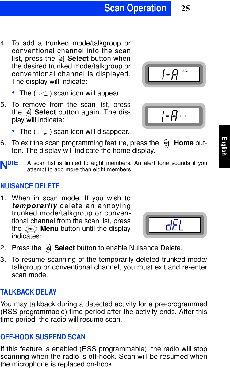 25EnglishScan Operation4. To add a trunked mode/talkgroup orconventional channel into the scanlist, press the Select button whenthe desired trunked mode/talkgroup orconventional channel is displayed.The display will indicate:•The ( ) scan icon will appear.5. To remove from the scan list, pressthe Select button again. The dis-play will indicate:•The ( ) scan icon will disappear.6. To exit the scan programming feature, press the Home but-ton. The display will indicate the home display.OTE:A scan list is limited to eight members. An alert tone sounds if youattempt to add more than eight members.NUISANCE DELETE1. When in scan mode, If you wish totemporarilydelete an annoyingtrunked mode/talkgroup or conven-tional channel from the scan list, pressthe Menu button until the displayindicates:2. Press the Select button to enable Nuisance Delete.3. To resume scanning of the temporarily deleted trunked mode/talkgroup or conventional channel, you must exit and re-enterscan mode.TALKBACK DELAYYou may talkback during a detected activity for a pre-programmed(RSS programmable) time period after the activity ends. After thistime period, the radio will resume scan.OFF-HOOK SUSPEND SCANIf this feature is enabled (RSS programmable), the radio will stopscanning when the radio is off-hook. Scan will be resumed whenthe microphone is replaced on-hook.SelSelHmNSel