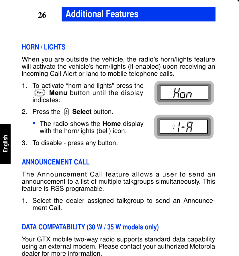 26EnglishAdditional FeaturesHORN / LIGHTSWhen you are outside the vehicle, the radio’s horn/lights featurewill activate the vehicle’s horn/lights (if enabled) upon receiving anincoming Call Alert or land to mobile telephone calls.1. To activate “horn and lights” press theMenu button until the displayindicates:2. Press the Select button.•The radio shows the Home displaywith the horn/lights (bell) icon:3. To disable - press any button.ANNOUNCEMENT CALLThe Announcement Call feature allows a user to send anannouncement to a list of multiple talkgroups simultaneously. Thisfeature is RSS programable.1. Select the dealer assigned talkgroup to send an Announce-ment Call.DATA COMPATABILITY (30 W / 35 W models only)Your GTX mobile two-way radio supports standard data capabilityusing an external modem. Please contact your authorized Motoroladealer for more information.Sel