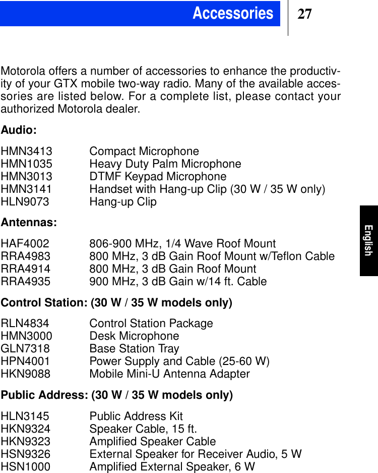27EnglishMotorola offers a number of accessories to enhance the productiv-ity of your GTX mobile two-way radio. Many of the available acces-sories are listed below. For a complete list, please contact yourauthorized Motorola dealer.Audio:HMN3413 Compact MicrophoneHMN1035 Heavy Duty Palm MicrophoneHMN3013 DTMF Keypad MicrophoneHMN3141 Handset with Hang-up Clip (30 W / 35 W only)HLN9073 Hang-up ClipAntennas:HAF4002 806-900 MHz, 1/4 Wave Roof MountRRA4983 800 MHz, 3 dB Gain Roof Mount w/Teﬂon CableRRA4914 800 MHz, 3 dB Gain Roof MountRRA4935 900 MHz, 3 dB Gain w/14 ft. CableControl Station: (30 W / 35 W models only)RLN4834 Control Station PackageHMN3000 Desk MicrophoneGLN7318 Base Station TrayHPN4001 Power Supply and Cable (25-60 W)HKN9088 Mobile Mini-U Antenna AdapterPublic Address: (30 W / 35 W models only)HLN3145 Public Address KitHKN9324 Speaker Cable, 15 ft.HKN9323 Ampliﬁed Speaker CableHSN9326 External Speaker for Receiver Audio, 5 WHSN1000 Ampliﬁed External Speaker, 6 WAccessories
