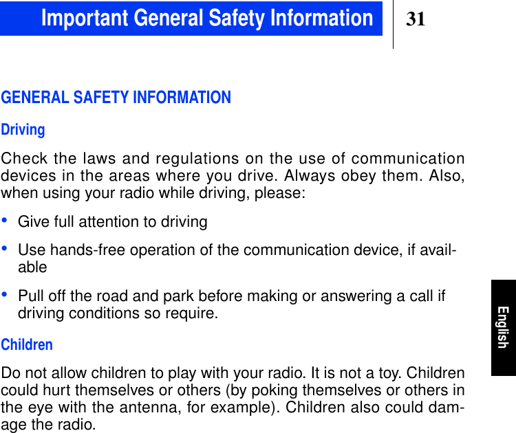 31EnglishGENERAL SAFETY INFORMATIONDrivingCheck the laws and regulations on the use of communicationdevices in the areas where you drive. Always obey them. Also,when using your radio while driving, please:•Give full attention to driving•Use hands-free operation of the communication device, if avail-able•Pull off the road and park before making or answering a call ifdriving conditions so require.ChildrenDo not allow children to play with your radio. It is not a toy. Childrencould hurt themselves or others (by poking themselves or others inthe eye with the antenna, for example). Children also could dam-age the radio.Important General Safety Information