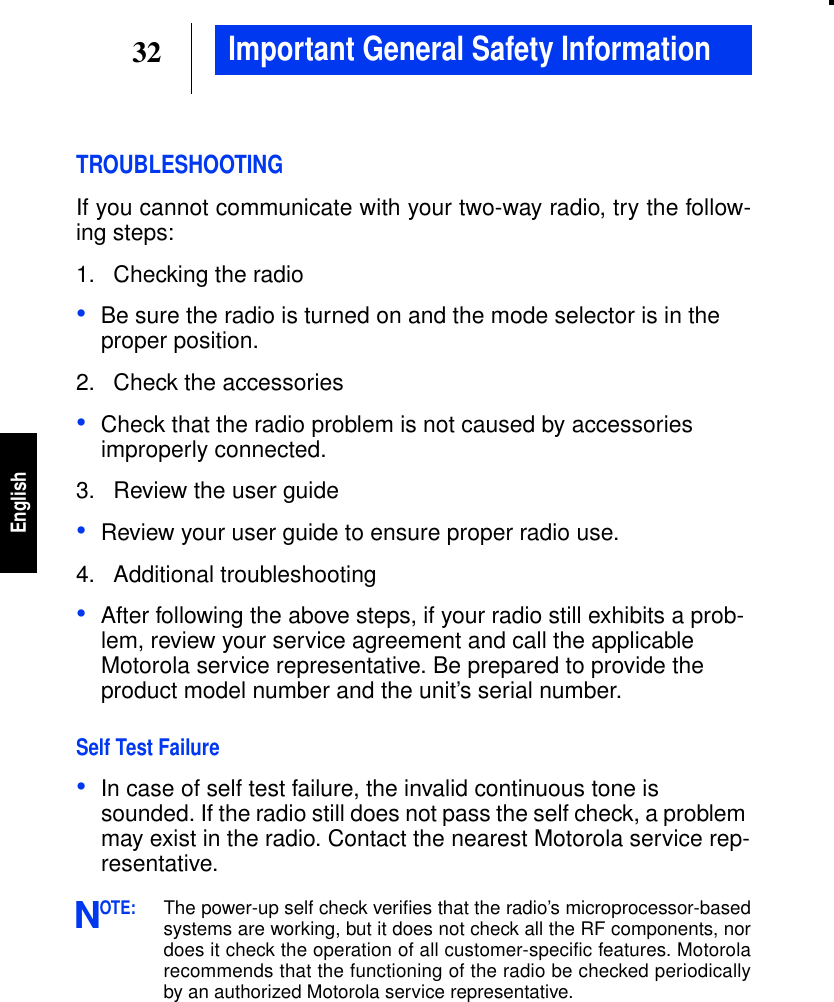 32EnglishImportant General Safety InformationTROUBLESHOOTINGIf you cannot communicate with your two-way radio, try the follow-ing steps:1. Checking the radio•Be sure the radio is turned on and the mode selector is in theproper position.2. Check the accessories•Check that the radio problem is not caused by accessoriesimproperly connected.3. Review the user guide•Review your user guide to ensure proper radio use.4. Additional troubleshooting•After following the above steps, if your radio still exhibits a prob-lem, review your service agreement and call the applicableMotorola service representative. Be prepared to provide theproduct model number and the unit’s serial number.Self Test Failure•In case of self test failure, the invalid continuous tone issounded. If the radio still does not pass the self check, a problemmay exist in the radio. Contact the nearest Motorola service rep-resentative.OTE:The power-up self check veriﬁes that the radio’s microprocessor-basedsystems are working, but it does not check all the RF components, nordoes it check the operation of all customer-specific features. Motorolarecommends that the functioning of the radio be checked periodicallyby an authorized Motorola service representative.N