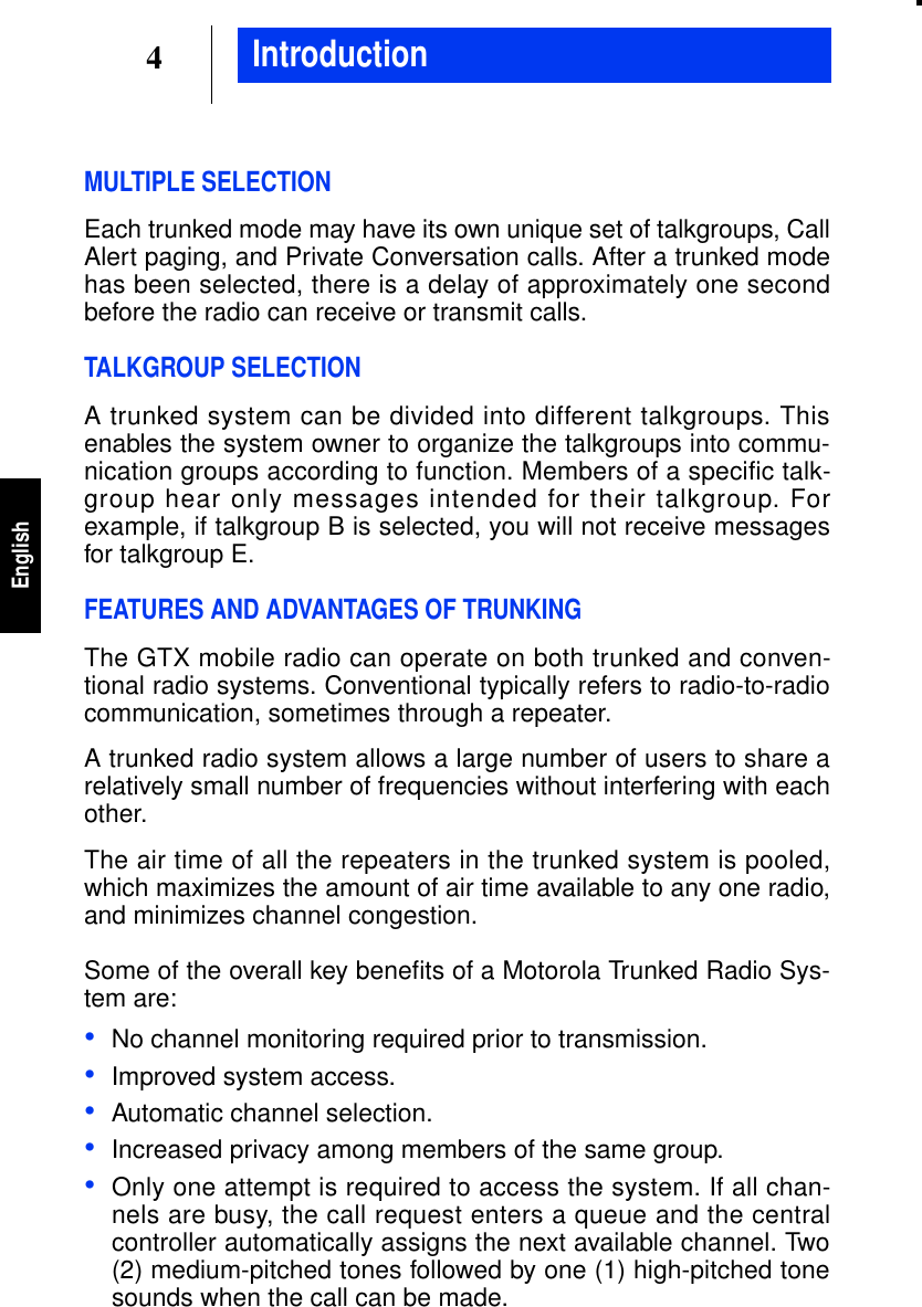 4EnglishMULTIPLE SELECTIONEach trunked mode may have its own unique set of talkgroups, CallAlert paging, and Private Conversation calls. After a trunked modehas been selected, there is a delay of approximately one secondbefore the radio can receive or transmit calls.TALKGROUP SELECTIONA trunked system can be divided into different talkgroups. Thisenables the system owner to organize the talkgroups into commu-nication groups according to function. Members of a specific talk-group hear only messages intended for their talkgroup. Forexample, if talkgroup B is selected, you will not receive messagesfor talkgroup E.FEATURES AND ADVANTAGES OF TRUNKINGThe GTX mobile radio can operate on both trunked and conven-tional radio systems. Conventional typically refers to radio-to-radiocommunication, sometimes through a repeater.A trunked radio system allows a large number of users to share arelatively small number of frequencies without interfering with eachother.The air time of all the repeaters in the trunked system is pooled,which maximizes the amount of air time available to any one radio,and minimizes channel congestion.Some of the overall key beneﬁts of a Motorola Trunked Radio Sys-tem are:•No channel monitoring required prior to transmission.•Improved system access.•Automatic channel selection.•Increased privacy among members of the same group.•Only one attempt is required to access the system. If all chan-nels are busy, the call request enters a queue and the centralcontroller automatically assigns the next available channel. Two(2) medium-pitched tones followed by one (1) high-pitched tonesounds when the call can be made.Introduction