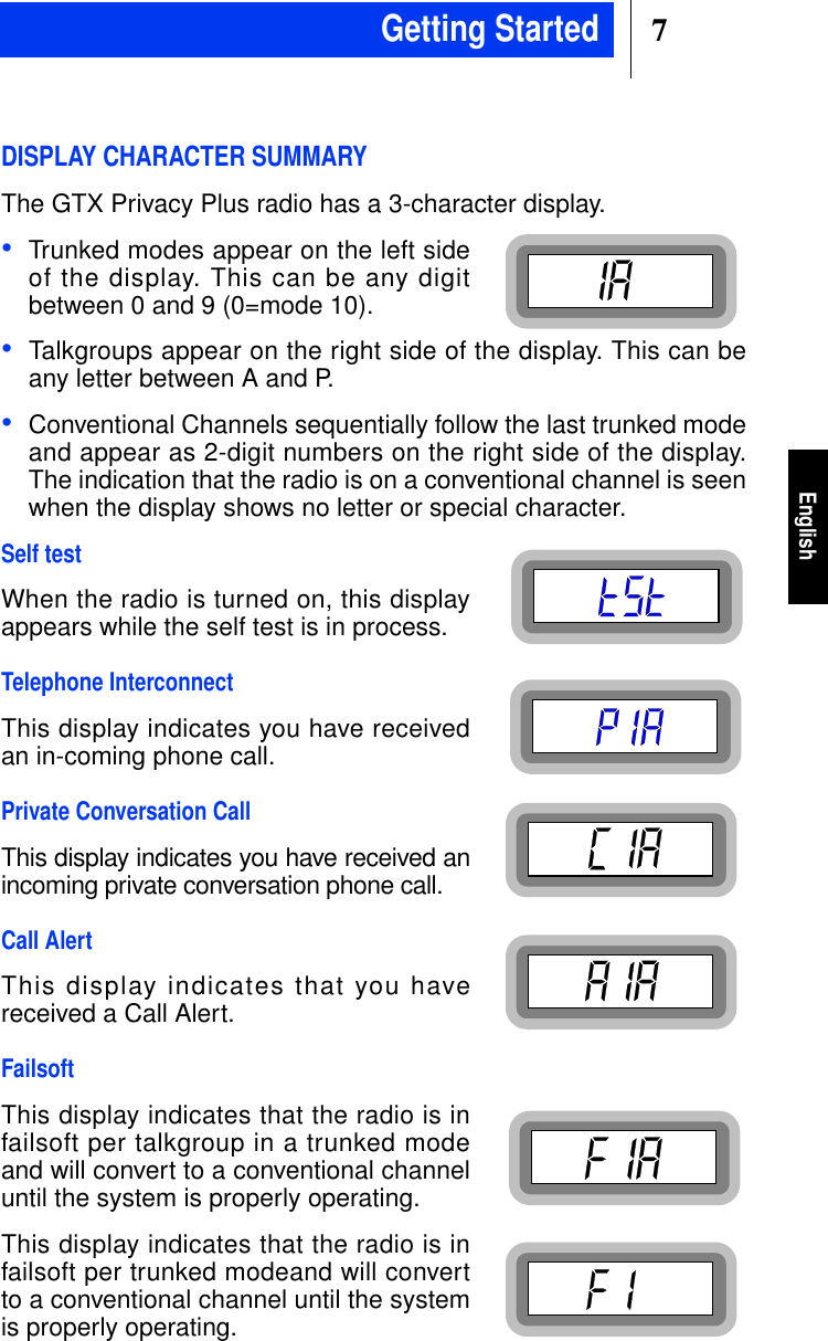 7EnglishDISPLAY CHARACTER SUMMARYThe GTX Privacy Plus radio has a 3-character display.•Trunked modes appear on the left sideof the display. This can be any digitbetween 0 and 9 (0=mode 10).•Talkgroups appear on the right side of the display. This can beany letter between A and P.•Conventional Channels sequentially follow the last trunked modeand appear as 2-digit numbers on the right side of the display.The indication that the radio is on a conventional channel is seenwhen the display shows no letter or special character.Self testWhen the radio is turned on, this displayappears while the self test is in process.Telephone InterconnectThis display indicates you have receivedan in-coming phone call.Private Conversation CallThis display indicates you have received anincoming private conversation phone call.Call AlertThis display indicates that you havereceived a Call Alert.FailsoftThis display indicates that the radio is infailsoft per talkgroup in a trunked modeand will convert to a conventional channeluntil the system is properly operating.This display indicates that the radio is infailsoft per trunked modeand will convertto a conventional channel until the systemis properly operating.Getting Started