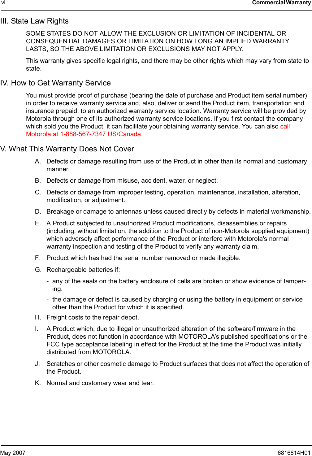 May 2007 6816814H01vi Commercial Warranty III. State Law Rights SOME STATES DO NOT ALLOW THE EXCLUSION OR LIMITATION OF INCIDENTAL OR CONSEQUENTIAL DAMAGES OR LIMITATION ON HOW LONG AN IMPLIED WARRANTY LASTS, SO THE ABOVE LIMITATION OR EXCLUSIONS MAY NOT APPLY.This warranty gives specific legal rights, and there may be other rights which may vary from state to state.IV. How to Get Warranty ServiceYou must provide proof of purchase (bearing the date of purchase and Product item serial number) in order to receive warranty service and, also, deliver or send the Product item, transportation and insurance prepaid, to an authorized warranty service location. Warranty service will be provided by Motorola through one of its authorized warranty service locations. If you first contact the company which sold you the Product, it can facilitate your obtaining warranty service. You can also call Motorola at 1-888-567-7347 US/Canada.V. What This Warranty Does Not CoverA. Defects or damage resulting from use of the Product in other than its normal and customary manner.B. Defects or damage from misuse, accident, water, or neglect.C. Defects or damage from improper testing, operation, maintenance, installation, alteration, modification, or adjustment.D. Breakage or damage to antennas unless caused directly by defects in material workmanship.E. A Product subjected to unauthorized Product modifications, disassemblies or repairs (including, without limitation, the addition to the Product of non-Motorola supplied equipment) which adversely affect performance of the Product or interfere with Motorola&apos;s normal warranty inspection and testing of the Product to verify any warranty claim.F. Product which has had the serial number removed or made illegible.G. Rechargeable batteries if:- any of the seals on the battery enclosure of cells are broken or show evidence of tamper-ing.- the damage or defect is caused by charging or using the battery in equipment or service other than the Product for which it is specified.H. Freight costs to the repair depot.I. A Product which, due to illegal or unauthorized alteration of the software/firmware in the Product, does not function in accordance with MOTOROLA’s published specifications or the FCC type acceptance labeling in effect for the Product at the time the Product was initially distributed from MOTOROLA.J. Scratches or other cosmetic damage to Product surfaces that does not affect the operation of the Product.K. Normal and customary wear and tear.