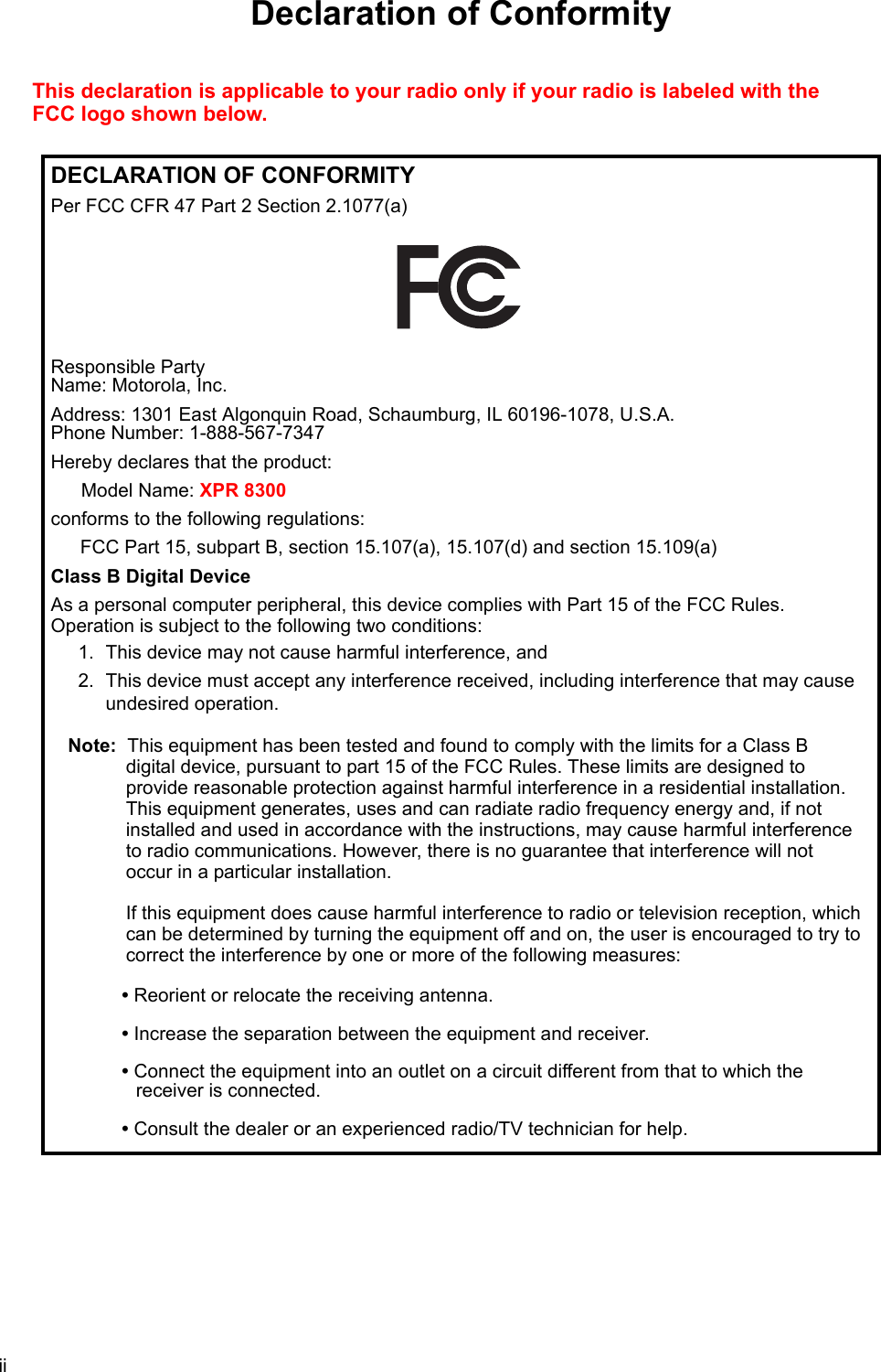 iiDeclaration of ConformityThis declaration is applicable to your radio only if your radio is labeled with the FCC logo shown below.DECLARATION OF CONFORMITYPer FCC CFR 47 Part 2 Section 2.1077(a)Responsible Party  Name: Motorola, Inc.Address: 1301 East Algonquin Road, Schaumburg, IL 60196-1078, U.S.A. Phone Number: 1-888-567-7347Hereby declares that the product:Model Name: XPR 8300conforms to the following regulations:FCC Part 15, subpart B, section 15.107(a), 15.107(d) and section 15.109(a)Class B Digital DeviceAs a personal computer peripheral, this device complies with Part 15 of the FCC Rules.  Operation is subject to the following two conditions:1. This device may not cause harmful interference, and 2. This device must accept any interference received, including interference that may cause undesired operation.Note: This equipment has been tested and found to comply with the limits for a Class B  digital device, pursuant to part 15 of the FCC Rules. These limits are designed to  provide reasonable protection against harmful interference in a residential installation.  This equipment generates, uses and can radiate radio frequency energy and, if not installed and used in accordance with the instructions, may cause harmful interference  to radio communications. However, there is no guarantee that interference will not  occur in a particular installation.   If this equipment does cause harmful interference to radio or television reception, which can be determined by turning the equipment off and on, the user is encouraged to try to correct the interference by one or more of the following measures:• Reorient or relocate the receiving antenna.• Increase the separation between the equipment and receiver.• Connect the equipment into an outlet on a circuit different from that to which the  receiver is connected. • Consult the dealer or an experienced radio/TV technician for help.