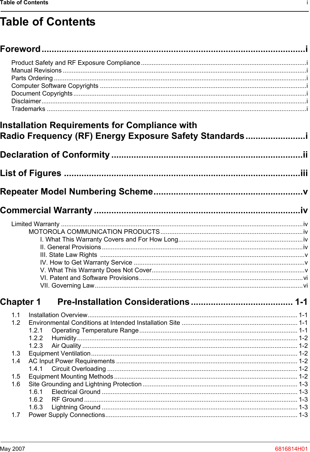 Table of Contents iMay 2007 6816814H01Table of ContentsForeword..........................................................................................................iProduct Safety and RF Exposure Compliance.............................................................................................iManual Revisions .........................................................................................................................................iParts Ordering ..............................................................................................................................................iComputer Software Copyrights ....................................................................................................................iDocument Copyrights...................................................................................................................................iDisclaimer.....................................................................................................................................................iTrademarks ..................................................................................................................................................iInstallation Requirements for Compliance with Radio Frequency (RF) Energy Exposure Safety Standards........................iDeclaration of Conformity .............................................................................iiList of Figures ...............................................................................................iiiRepeater Model Numbering Scheme............................................................vCommercial Warranty ...................................................................................ivLimited Warranty ........................................................................................................................................ivMOTOROLA COMMUNICATION PRODUCTS................................................................................ivI. What This Warranty Covers and For How Long......................................................................ivII. General Provisions .................................................................................................................ivIII. State Law Rights  ...................................................................................................................vIV. How to Get Warranty Service ................................................................................................vV. What This Warranty Does Not Cover......................................................................................vVI. Patent and Software Provisions............................................................................................viVII. Governing Law.....................................................................................................................viChapter 1 Pre-Installation Considerations......................................... 1-11.1 Installation Overview...................................................................................................................... 1-11.2 Environmental Conditions at Intended Installation Site ................................................................. 1-11.2.1 Operating Temperature Range......................................................................................... 1-11.2.2 Humidity............................................................................................................................ 1-21.2.3 Air Quality ......................................................................................................................... 1-21.3 Equipment Ventilation.................................................................................................................... 1-21.4 AC Input Power Requirements ...................................................................................................... 1-21.4.1 Circuit Overloading ........................................................................................................... 1-21.5 Equipment Mounting Methods ....................................................................................................... 1-21.6 Site Grounding and Lightning Protection ....................................................................................... 1-31.6.1 Electrical Ground .............................................................................................................. 1-31.6.2 RF Ground ........................................................................................................................ 1-31.6.3 Lightning Ground .............................................................................................................. 1-31.7 Power Supply Connections............................................................................................................ 1-3