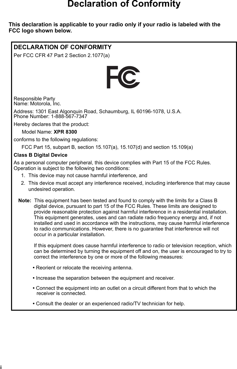 iiDeclaration of ConformityThis declaration is applicable to your radio only if your radio is labeled with the FCC logo shown below.DECLARATION OF CONFORMITYPer FCC CFR 47 Part 2 Section 2.1077(a)Responsible Party  Name: Motorola, Inc.Address: 1301 East Algonquin Road, Schaumburg, IL 60196-1078, U.S.A. Phone Number: 1-888-567-7347Hereby declares that the product:Model Name: XPR 8300conforms to the following regulations:FCC Part 15, subpart B, section 15.107(a), 15.107(d) and section 15.109(a)Class B Digital DeviceAs a personal computer peripheral, this device complies with Part 15 of the FCC Rules.  Operation is subject to the following two conditions:1. This device may not cause harmful interference, and 2. This device must accept any interference received, including interference that may cause undesired operation.Note: This equipment has been tested and found to comply with the limits for a Class B  digital device, pursuant to part 15 of the FCC Rules. These limits are designed to  provide reasonable protection against harmful interference in a residential installation.  This equipment generates, uses and can radiate radio frequency energy and, if not installed and used in accordance with the instructions, may cause harmful interference  to radio communications. However, there is no guarantee that interference will not  occur in a particular installation.   If this equipment does cause harmful interference to radio or television reception, which can be determined by turning the equipment off and on, the user is encouraged to try to correct the interference by one or more of the following measures:• Reorient or relocate the receiving antenna.• Increase the separation between the equipment and receiver.• Connect the equipment into an outlet on a circuit different from that to which the  receiver is connected. • Consult the dealer or an experienced radio/TV technician for help.