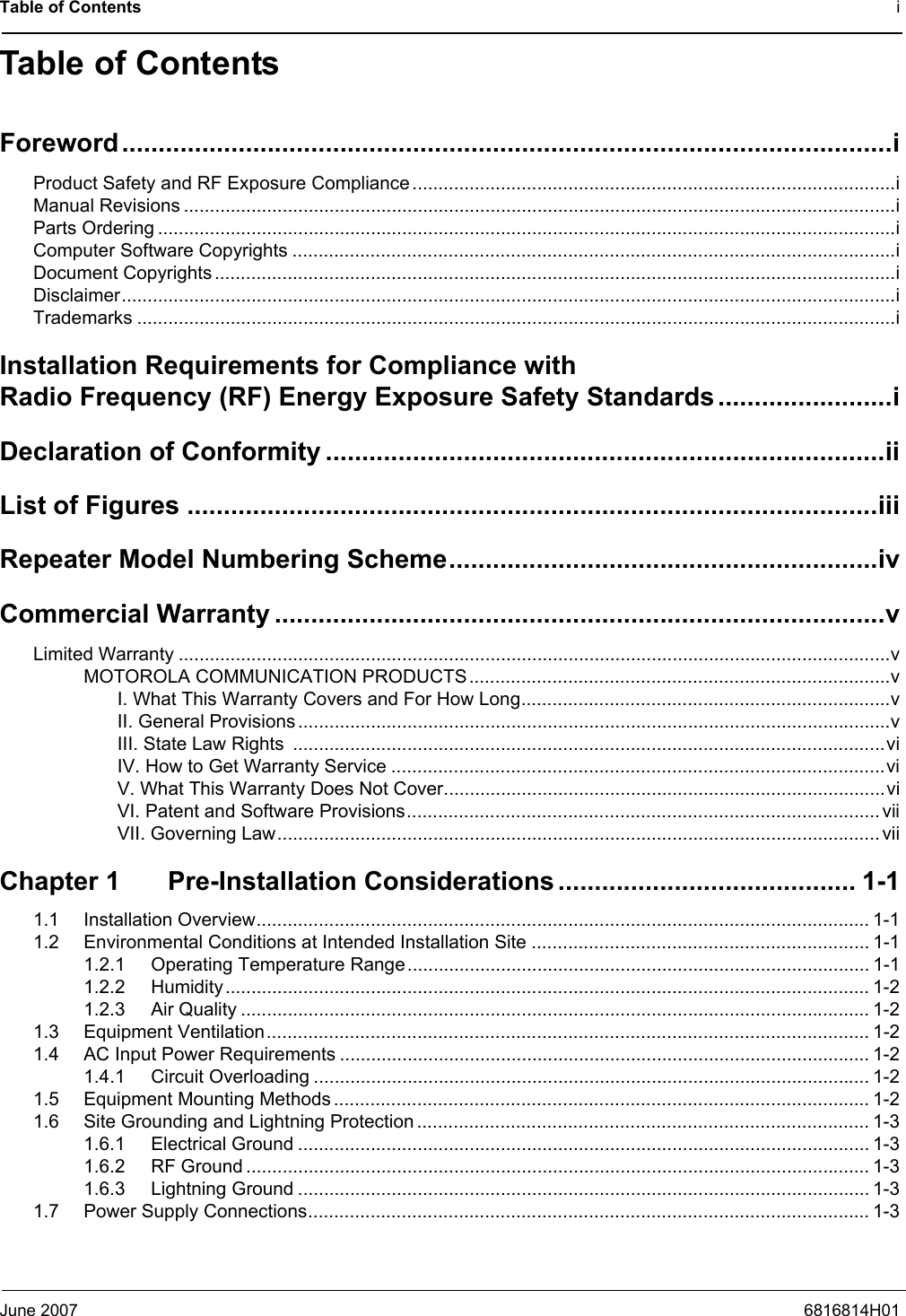 Table of Contents iJune 2007 6816814H01Table of ContentsForeword..........................................................................................................iProduct Safety and RF Exposure Compliance.............................................................................................iManual Revisions .........................................................................................................................................iParts Ordering ..............................................................................................................................................iComputer Software Copyrights ....................................................................................................................iDocument Copyrights...................................................................................................................................iDisclaimer.....................................................................................................................................................iTrademarks ..................................................................................................................................................iInstallation Requirements for Compliance with Radio Frequency (RF) Energy Exposure Safety Standards........................iDeclaration of Conformity .............................................................................iiList of Figures ...............................................................................................iiiRepeater Model Numbering Scheme...........................................................ivCommercial Warranty ....................................................................................vLimited Warranty .........................................................................................................................................vMOTOROLA COMMUNICATION PRODUCTS.................................................................................vI. What This Warranty Covers and For How Long.......................................................................vII. General Provisions ..................................................................................................................vIII. State Law Rights  ..................................................................................................................viIV. How to Get Warranty Service ...............................................................................................viV. What This Warranty Does Not Cover.....................................................................................viVI. Patent and Software Provisions...........................................................................................viiVII. Governing Law....................................................................................................................viiChapter 1 Pre-Installation Considerations......................................... 1-11.1 Installation Overview...................................................................................................................... 1-11.2 Environmental Conditions at Intended Installation Site ................................................................. 1-11.2.1 Operating Temperature Range......................................................................................... 1-11.2.2 Humidity............................................................................................................................ 1-21.2.3 Air Quality ......................................................................................................................... 1-21.3 Equipment Ventilation.................................................................................................................... 1-21.4 AC Input Power Requirements ...................................................................................................... 1-21.4.1 Circuit Overloading ........................................................................................................... 1-21.5 Equipment Mounting Methods ....................................................................................................... 1-21.6 Site Grounding and Lightning Protection ....................................................................................... 1-31.6.1 Electrical Ground .............................................................................................................. 1-31.6.2 RF Ground ........................................................................................................................ 1-31.6.3 Lightning Ground .............................................................................................................. 1-31.7 Power Supply Connections............................................................................................................ 1-3