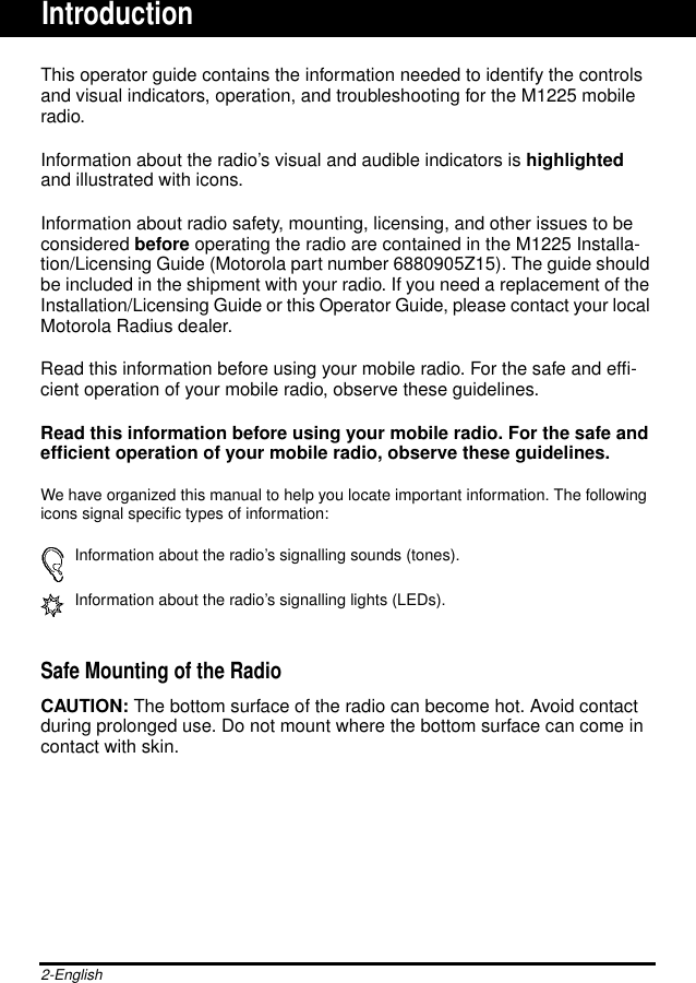 2-EnglishThis operator guide contains the information needed to identify the controlsand visual indicators, operation, and troubleshooting for the M1225 mobileradio.Information about the radio’s visual and audible indicators is highlightedand illustrated with icons.Information about radio safety, mounting, licensing, and other issues to beconsidered before operating the radio are contained in the M1225 Installa-tion/Licensing Guide (Motorola part number 6880905Z15). The guide shouldbe included in the shipment with your radio. If you need a replacement of theInstallation/Licensing Guide or this Operator Guide, please contact your localMotorola Radius dealer.Read this information before using your mobile radio. For the safe and efﬁ-cient operation of your mobile radio, observe these guidelines.Read this information before using your mobile radio. For the safe andefﬁcient operation of your mobile radio, observe these guidelines.We have organized this manual to help you locate important information. The followingicons signal speciﬁc types of information:Information about the radio’s signalling sounds (tones).Information about the radio’s signalling lights (LEDs).Safe Mounting of the RadioCAUTION: The bottom surface of the radio can become hot. Avoid contactduring prolonged use. Do not mount where the bottom surface can come incontact with skin.Introduction