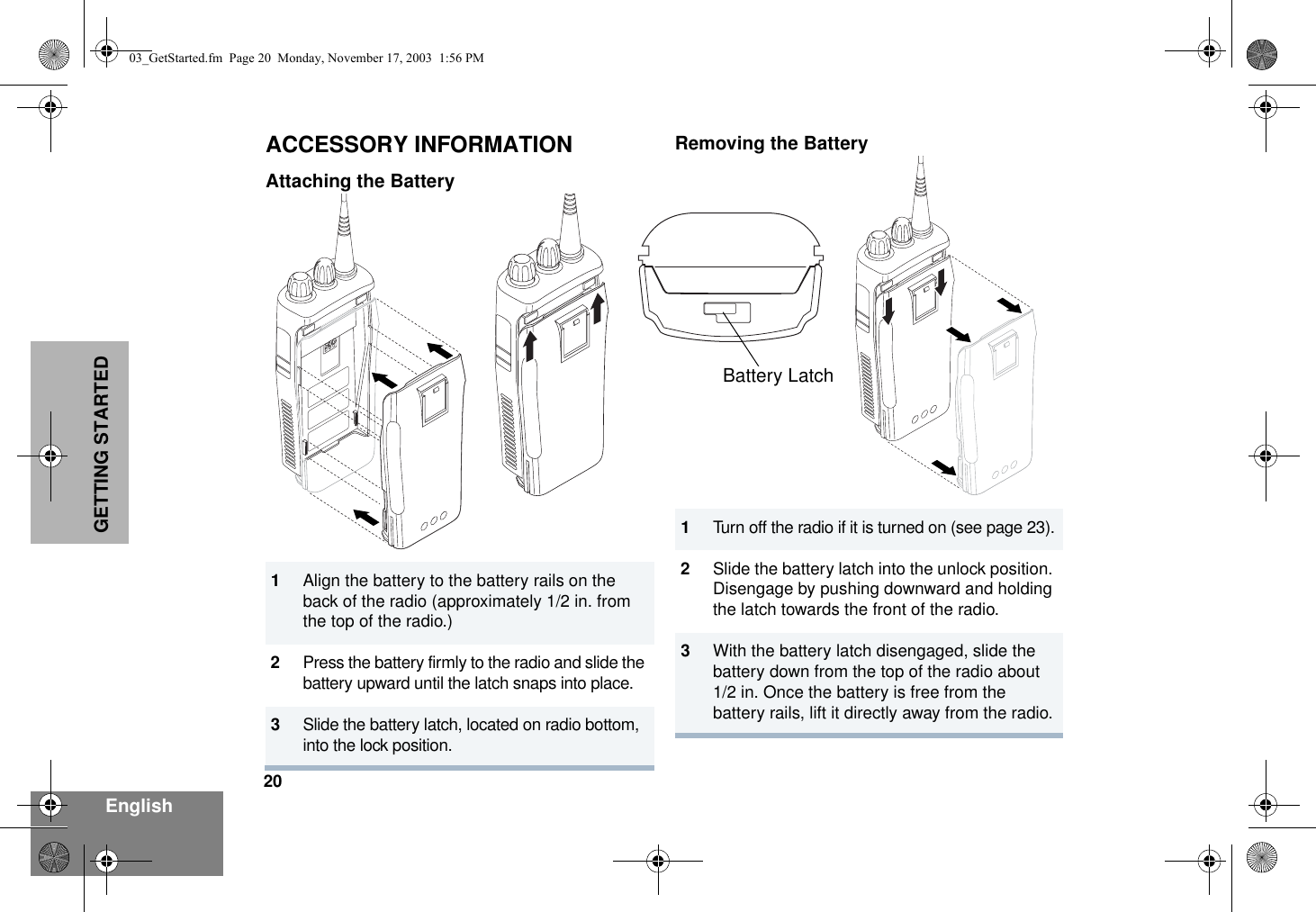 20EnglishGETTING STARTEDACCESSORY INFORMATIONAttaching the BatteryRemoving the Battery1Align the battery to the battery rails on the back of the radio (approximately 1/2 in. from the top of the radio.)2Press the battery firmly to the radio and slide the battery upward until the latch snaps into place.3Slide the battery latch, located on radio bottom,  into the lock position.1Turn off the radio if it is turned on (see page 23).2Slide the battery latch into the unlock position. Disengage by pushing downward and holding the latch towards the front of the radio.3With the battery latch disengaged, slide the battery down from the top of the radio about 1/2 in. Once the battery is free from the battery rails, lift it directly away from the radio.Battery Latch03_GetStarted.fm  Page 20  Monday, November 17, 2003  1:56 PM