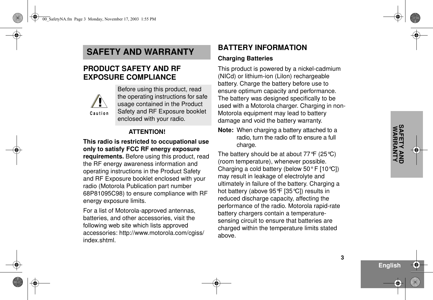 3EnglishSAFETY AND WARRANTYSAFETY AND WARRANTYPRODUCT SAFETY AND RF EXPOSURE COMPLIANCEATTENTION!  This radio is restricted to occupational use only to satisfy FCC RF energy exposure requirements. Before using this product, read the RF energy awareness information and operating instructions in the Product Safety and RF Exposure booklet enclosed with your radio (Motorola Publication part number 68P81095C98) to ensure compliance with RF energy exposure limits.  For a list of Motorola-approved antennas, batteries, and other accessories, visit the following web site which lists approved accessories: http://www.motorola.com/cgiss/index.shtml.BATTERY INFORMATIONCharging BatteriesThis product is powered by a nickel-cadmium (NICd) or lithium-ion (Lilon) rechargeable battery. Charge the battery before use to ensure optimum capacity and performance. The battery was designed specifically to be used with a Motorola charger. Charging in non-Motorola equipment may lead to battery damage and void the battery warranty.Note: When charging a battery attached to a radio, turn the radio off to ensure a full charge.The battery should be at about 77°F (25°C) (room temperature), whenever possible. Charging a cold battery (below 50° F [10°C]) may result in leakage of electrolyte and ultimately in failure of the battery. Charging a hot battery (above 95°F [35°C]) results in reduced discharge capacity, affecting the performance of the radio. Motorola rapid-rate battery chargers contain a temperature-sensing circuit to ensure that batteries are charged within the temperature limits stated above.Before using this product, read the operating instructions for safe usage contained in the Product Safety and RF Exposure booklet enclosed with your radio.!C a u t i o n00_SafetyNA.fm  Page 3  Monday, November 17, 2003  1:55 PM