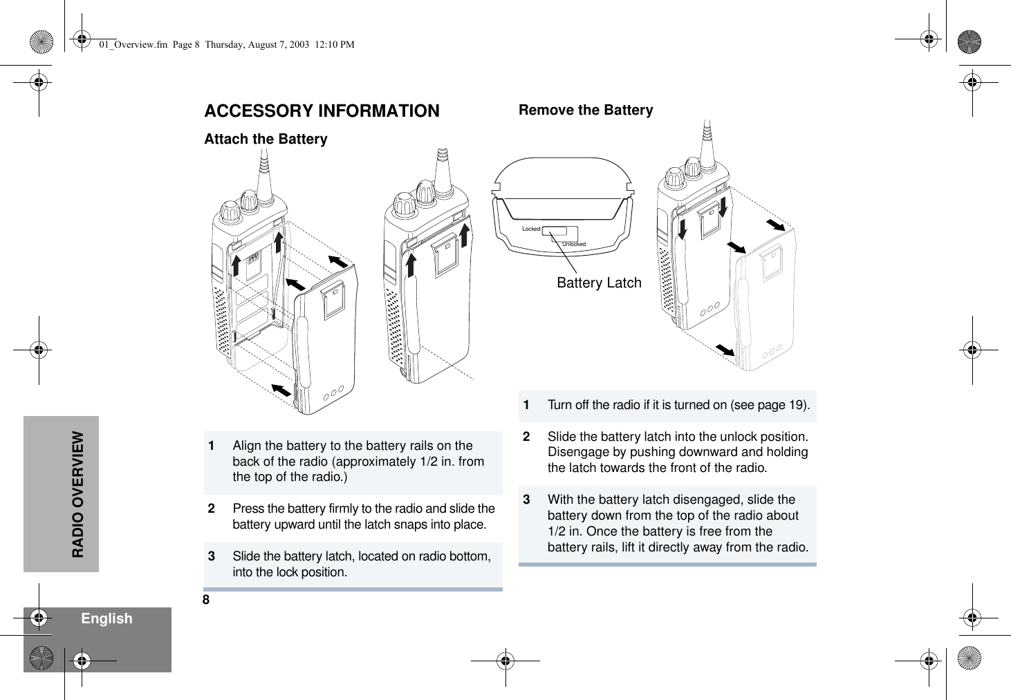 8EnglishRADIO OVERVIEWACCESSORY INFORMATIONAttach the BatteryRemove the Battery1Align the battery to the battery rails on the back of the radio (approximately 1/2 in. from the top of the radio.)2Press the battery firmly to the radio and slide the battery upward until the latch snaps into place.3Slide the battery latch, located on radio bottom,  into the lock position.1Turn off the radio if it is turned on (see page 19).2Slide the battery latch into the unlock position. Disengage by pushing downward and holding the latch towards the front of the radio.3With the battery latch disengaged, slide the battery down from the top of the radio about 1/2 in. Once the battery is free from the battery rails, lift it directly away from the radio.Battery LatchLockedUnlocked01_Overview.fm  Page 8  Thursday, August 7, 2003  12:10 PM