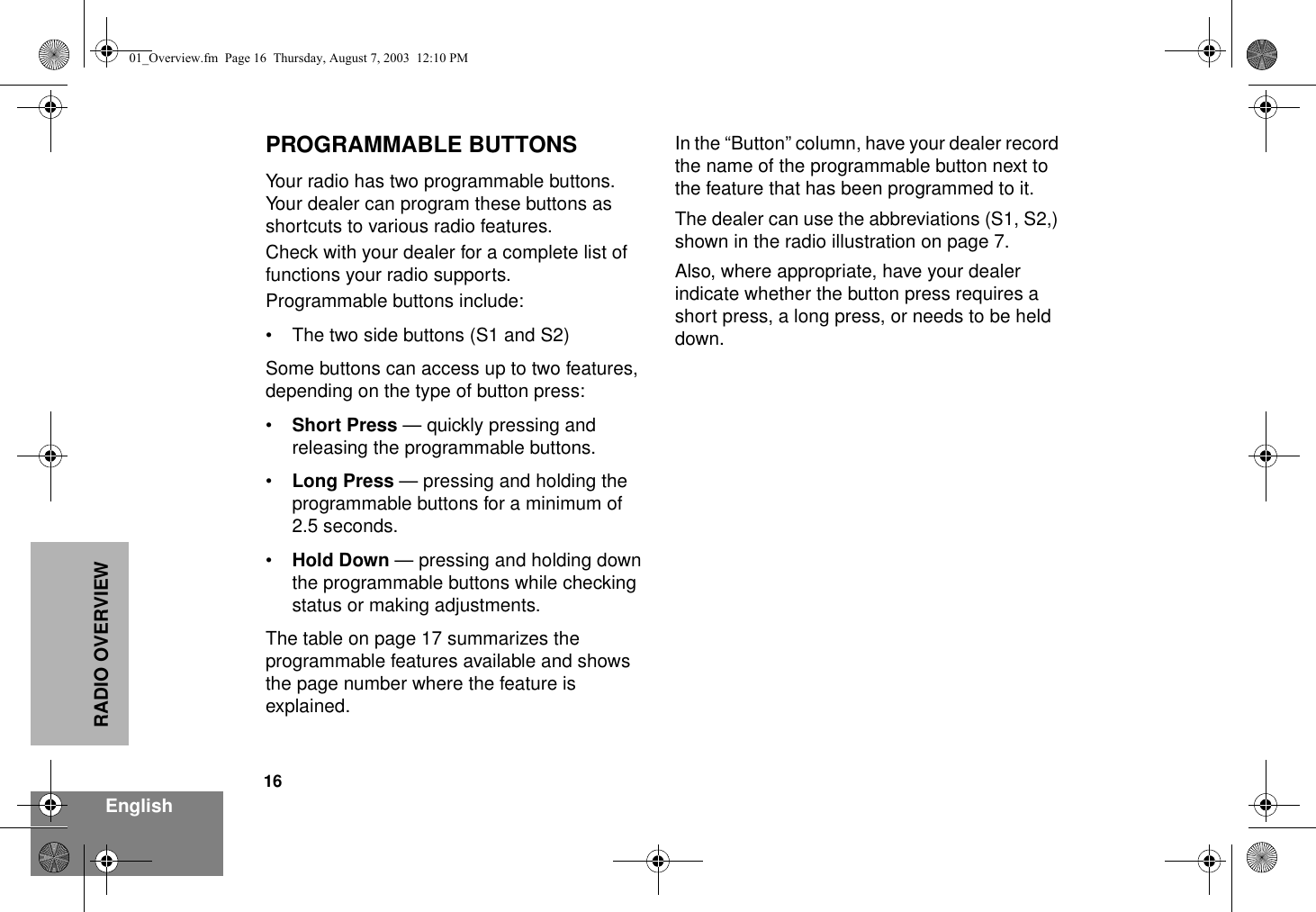 16EnglishRADIO OVERVIEWPROGRAMMABLE BUTTONSYour radio has two programmable buttons. Your dealer can program these buttons as shortcuts to various radio features.Check with your dealer for a complete list of functions your radio supports.Programmable buttons include:• The two side buttons (S1 and S2)Some buttons can access up to two features, depending on the type of button press:•Short Press — quickly pressing and releasing the programmable buttons.•Long Press — pressing and holding the programmable buttons for a minimum of  2.5 seconds.•Hold Down — pressing and holding down the programmable buttons while checking status or making adjustments.The table on page 17 summarizes the programmable features available and shows the page number where the feature is explained.In the “Button” column, have your dealer record the name of the programmable button next to the feature that has been programmed to it. The dealer can use the abbreviations (S1, S2,) shown in the radio illustration on page 7.Also, where appropriate, have your dealer indicate whether the button press requires a short press, a long press, or needs to be held down.01_Overview.fm  Page 16  Thursday, August 7, 2003  12:10 PM