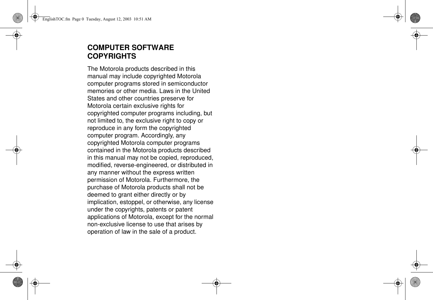 COMPUTER SOFTWARE COPYRIGHTSThe Motorola products described in this manual may include copyrighted Motorola computer programs stored in semiconductor memories or other media. Laws in the United States and other countries preserve for Motorola certain exclusive rights for copyrighted computer programs including, but not limited to, the exclusive right to copy or reproduce in any form the copyrighted computer program. Accordingly, any copyrighted Motorola computer programs contained in the Motorola products described in this manual may not be copied, reproduced, modified, reverse-engineered, or distributed in any manner without the express written permission of Motorola. Furthermore, the purchase of Motorola products shall not be deemed to grant either directly or by implication, estoppel, or otherwise, any license under the copyrights, patents or patent applications of Motorola, except for the normal non-exclusive license to use that arises by operation of law in the sale of a product.EnglishTOC.fm  Page 0  Tuesday, August 12, 2003  10:51 AM