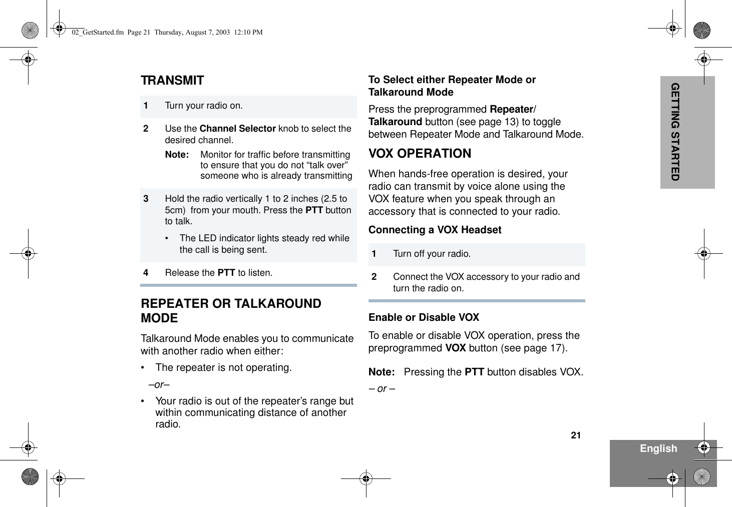 21EnglishGETTING STARTEDTRANSMITREPEATER OR TALKAROUND  MODETalkaround Mode enables you to communicate with another radio when either:• The repeater is not operating.–or–• Your radio is out of the repeater’s range but within communicating distance of another radio.To Select either Repeater Mode or Talkaround ModePress the preprogrammed Repeater/Talkaround button (see page 13) to toggle between Repeater Mode and Talkaround Mode.VOX OPERATIONWhen hands-free operation is desired, your radio can transmit by voice alone using the VOX feature when you speak through an accessory that is connected to your radio.Connecting a VOX HeadsetEnable or Disable VOXTo enable or disable VOX operation, press the preprogrammed VOX button (see page 17).Note: Pressing the PTT button disables VOX.– or –1Turn your radio on.2Use the Channel Selector knob to select the desired channel.Note: Monitor for traffic before transmitting to ensure that you do not “talk over” someone who is already transmitting3Hold the radio vertically 1 to 2 inches (2.5 to 5cm)  from your mouth. Press the PTT button to talk.• The LED indicator lights steady red while the call is being sent.4Release the PTT to listen.1Turn off your radio.2Connect the VOX accessory to your radio and turn the radio on.02_GetStarted.fm  Page 21  Thursday, August 7, 2003  12:10 PM