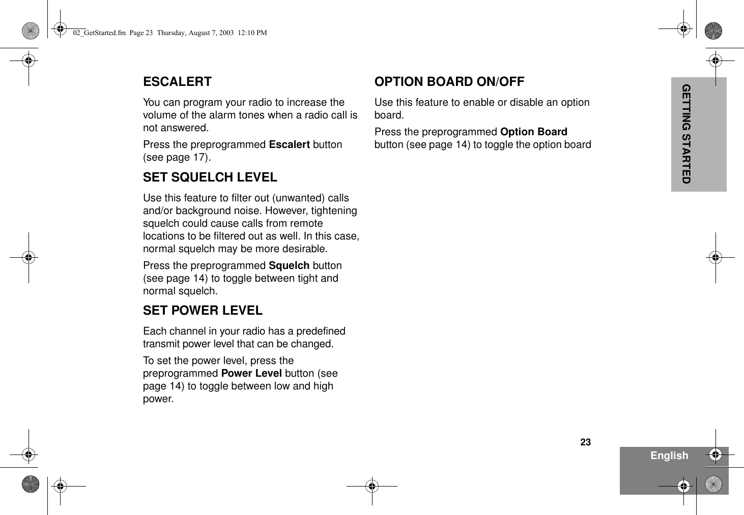 23EnglishGETTING STARTEDESCALERTYou can program your radio to increase the volume of the alarm tones when a radio call is not answered.Press the preprogrammed Escalert button (see page 17).SET SQUELCH LEVELUse this feature to filter out (unwanted) calls and/or background noise. However, tightening squelch could cause calls from remote locations to be filtered out as well. In this case, normal squelch may be more desirable.Press the preprogrammed Squelch button (see page 14) to toggle between tight and normal squelch.SET POWER LEVELEach channel in your radio has a predefined transmit power level that can be changed.To set the power level, press the preprogrammed Power Level button (see page 14) to toggle between low and high power.OPTION BOARD ON/OFFUse this feature to enable or disable an option board.Press the preprogrammed Option Board button (see page 14) to toggle the option board 02_GetStarted.fm  Page 23  Thursday, August 7, 2003  12:10 PM