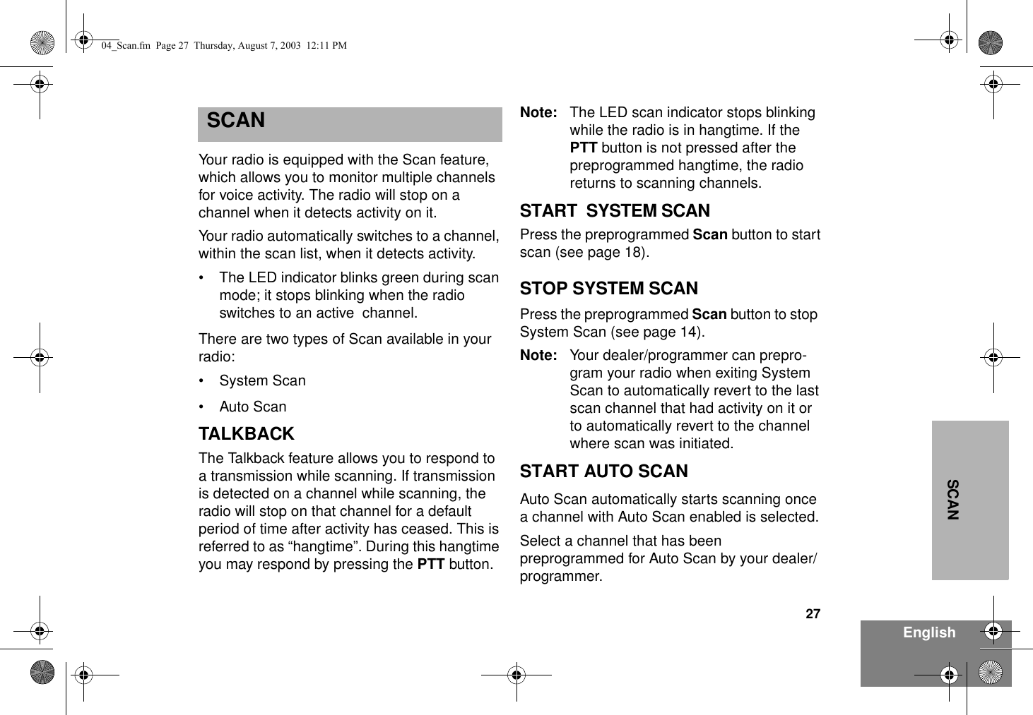 27EnglishSCANSCANYour radio is equipped with the Scan feature, which allows you to monitor multiple channels for voice activity. The radio will stop on a channel when it detects activity on it.Your radio automatically switches to a channel, within the scan list, when it detects activity.• The LED indicator blinks green during scan mode; it stops blinking when the radio switches to an active  channel.There are two types of Scan available in your radio:•System Scan• Auto ScanTALKBACKThe Talkback feature allows you to respond to a transmission while scanning. If transmission is detected on a channel while scanning, the radio will stop on that channel for a default  period of time after activity has ceased. This is referred to as “hangtime”. During this hangtime you may respond by pressing the PTT button. Note: The LED scan indicator stops blinking while the radio is in hangtime. If the PTT button is not pressed after the  preprogrammed hangtime, the radio returns to scanning channels.START  SYSTEM SCANPress the preprogrammed Scan button to start scan (see page 18).STOP SYSTEM SCANPress the preprogrammed Scan button to stop  System Scan (see page 14).Note: Your dealer/programmer can prepro-gram your radio when exiting System Scan to automatically revert to the last scan channel that had activity on it or to automatically revert to the channel where scan was initiated.START AUTO SCANAuto Scan automatically starts scanning once a channel with Auto Scan enabled is selected.Select a channel that has been preprogrammed for Auto Scan by your dealer/programmer.04_Scan.fm  Page 27  Thursday, August 7, 2003  12:11 PM
